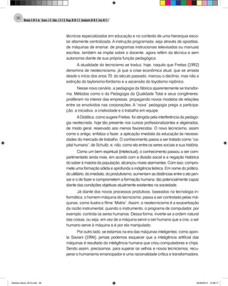 Almeida,A.M.B.de., Soares,J.R.,Sales,J.O.C.B.,Braga,M.M.S.C.,Cavalcante,M.M.D.,Lima,M.S.L.
36
técnicos especializados em educação e no contexto de uma hierarquia esco-
lar altamente centralizada. A instrução programada, seja através de apostilas,
de máquinas de ensinar, de programas instrucionais televisados ou manuais
escritos, também se impõe sobre o docente, agora refém da técnica e sem
autonomia diante de sua própria função pedagógica.
A atualidade do tecnicismo se traduz, hoje, naquilo que Freitas (1992)
denomina de neotecnicismo, já que a crise econômica atual, que se arrasta
desde o início dos anos 70, do século passado, marcou o declínio, mas não a
extinção do taylorismo-fordismo e a ascensão do toyotismo nipônico.
Nesse novo cenário, a pedagogia da fábrica aparentemente se transfor-
ma. Métodos como o da Pedagogia da Qualidade Total e seus congêneres,
proliferam no interior das empresas, propagando novos modelos de relações
entre os envolvidos nas corporações. A “nova” pedagogia prega a participa-
ção, a iniciativa, a criatividade e o trabalho em equipe.
ADidática, como sugere Freitas, foi atingida pela interferência da pedago-
gia neotecnista, hoje tão presente nos cursos profissionalizantes e aligeirados,
de modo geral, reservado aos menos favorecidos. O novo tecnicismo, assim
como o antigo, enfatiza o fazer, a aplicação imediata da educação às necessi-
dades do mercado de trabalho. O conhecimento passa a ser tratado como “ca-
pital humano”, de Schultz, e, não, como elo entre os seres sociais e sua história.
Como um bem espiritual (intelectual), o conhecimento passou a ser com-
partimentado ainda mais, em acordo com a divisão social e a negação histórica
dosaberàmaioriadapopulação,alcançouníveisalarmantes.Comisso,compro-
mete uma formação sólida e aprofunda a indigência teórica. Em nome do prático,
doutilitário,doimediato,doprodutivismo,aumentamasdistânciasentreoatopen-
sar e o de fazer e comprometem a formação humana, tão potencialmente capaz
diante das condições objetivas atualmente existentes na sociedade.
Já diante dos novos processos produtivos, baseados na tecnologia in-
formática, o homem-máquina do tecnicismo, passa a ser controlado pelas má-
quinas, como ilustra o filme “Matrix”.Assim, o neotecnicismo é a exacerbação
da razão instrumental, quando o instrumento, o programa de computador, por
exemplo, controla os seres humanos. Dessa forma, inverte-se a ordem natural
das coisas, ou seja, em vez de a máquina servir o ser humano que a cria, o ser
humano serve à máquina e é por ela manipulado.
Por outro lado, se estamos na era das máquinas inteligentes, como apon-
ta Saviani (1994), jamais podemos esquecer que a inteligência artificial das
máquinas é resultado da inteligência humana que criou computadores e chips.
Sendo assim, precisamos, para superar os velhos e novos tecnicismos, recu-
perar o humanismo emancipador e uma racionalidade crítica e transformadora.
Didatica Geral_2013.indd 36 22/06/2015 15:38:17
 