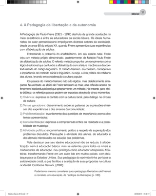 DidáticaGeral
37
4. A Pedagogia da libertação e da autonomia
A Pedagogia de Paulo Freire (1921 - 1997) desfruta de grande aceitação no
meio acadêmico e entre os educadores da escola básica. Os ideais huma-
nistas do autor pernambucano empolgaram diversos setores da sociedade,
desde os anos 60 do século XX, quando Freire apresentou suas experiências
com alfabetização de adultos.
Enfrentando o problema do analfabetismo, em seu estado natal, Freire
criou um método próprio denominado, posteriormente, de Método Paulo Freire
de alfabetização de adultos. O referido método propunha um rompimento com a
lógicatradicionalqueconfundiaaalfabetizaçãocomaleituramecânicaedescon-
textualizada do código linguístico. O método freiriano, ao contrário, considerava
a importância do contexto social e linguístico, ou seja, a vida prática do cotidiano
dos alunos, levando em consideração a cultura popular.
Os passos do método freiriano não são rígidos, mas dialeticamente enla-
çados. Na verdade, as ideias de Freire tornaram-se mais uma reflexão acerca do
fenômeno sócioeducacional que propriamente um método. No entanto, para efei-
to didático, os referidos passos podem ser expostos através de cinco momentos:
1) Vivência: expressa o contato com a cultura local, pelo diálogo no círculo
de cultura;
2) Temas geradores: discernimento sobre as palavras ou expressões-sínte-
ses das experiências e dos anseios da comunidade;
3) Problematização: levantamento das questões de importância acerca dos
temas apresentados;
4) Conscientização: expressa a compreensão crítica da realidade e a possi-
bilidade de mudança;
5) Atividade política: encaminhamento prático a respeito da superação dos
problemas discutidos. Pressupõe a atividade dos alunos, do educador e
dos demais interessados na solução dos problemas.
Vale destacar que seu ideário educacional não se reduziu à alfabe-
tização, nem à educação básica, mas se estendeu para todos os níveis e
modalidades de educação. Seu prestígio como educador ultrapassou fron-
teiras, transformando Freire em um autor lido em muitos países, com des-
taque para os Estados Unidos. Sua pedagogia do oprimido tinha por base a
solidariedade cristã, o que facilitou a aceitação de suas propostas na cultura
ocidental. Conforme Saviani, (2008)
Poderíamos mesmo considerar que a pedagogia libertadora de Freire é
o correlato, em educação, da “teologia da libertação (p. 330).
Didatica Geral_2013.indd 37 22/06/2015 15:38:17
 