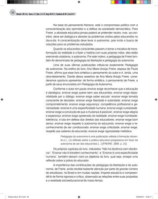Almeida,A.M.B.de., Soares,J.R.,Sales,J.O.C.B.,Braga,M.M.S.C.,Cavalcante,M.M.D.,Lima,M.S.L.
38
Na base do pensamento freiriano, está o compromisso político com a
conscientização dos oprimidos e a defesa da sociedade democrática. Para
Freire, a atividade educativa jamais poderá se pretender neutra, mas, ao con-
trário, deve ser dialógica e abordar os problemas vividos pelos educandos no
dia-a-dia. A conscientização deve levar à autonomia, pois incita a busca de
soluções para os problemas estudados.
Quando os educandos conscientes passam a tomar a iniciativa de trans-
formação da realidade e a fazer a história com suas próprias mãos, eles estão
exercendo cidadania, a autonomia. Por este motivo, a pedagogia de Freire tam-
bém foi denominada de pedagogia da libertação e pedagogia da autonomia.
Uma de suas últimas publicações intitula-se exatamente Pedagogia
da autonomia. Na orelha do livro, Ana Maria Araújo Freire, esposa de Paulo
Freire, afirma que esse livro sintetiza o pensamento do autor e é, ainda, uma
obra-testamento. Diante dessa assertiva de Ana Maria Araújo Freire, consi-
deramos oportuno apresentar, de forma sintética, o pensamento de Freire, a
partir de seus enunciados em Pedagogia da Autonomia.
Conforme o autor em pauta: ensinar exige reconhecer que a educação
é ideológica; ensinar exige querer bem aos educandos; ensinar exige dispo-
nibilidade par o diálogo; ensinar exige saber escutar; ensinar exige tomada
consciente de decisões; ensinar exige liberdade e autoridade; ensinar exige
comprometimento; ensinar exige segurança; competência profissional e ge-
nerosidade; ensinar é uma especificidade humana; ensinar exige curiosidade;
ensinar exige a convicção de que a mudança é possível;; ensinar exige alegria
e esperança; ensinar exige apreensão da realidade; ensinar exige humildade,
tolerância, e luta em defesa dos direitos dos educadores; ensinar exige bom
senso; ensinar exige respeito à autonomia do educando; ensinar exige o re-
conhecimento de ser condicionado; ensinar exige criticidade; ensinar exige;
respeito aos saberes do educando; ensinar exige rigorosidade metódica.
Pedagogia da autonomia é uma publicação voltada à formação docen-
te e (...) à reflexão sobre a prática educativo-progressiva em favor da
autonomia de ser dos educandos (...) (FREIRE, 2004, p. 21).
Os próprios capítulos do livro, intitulados “Não há docência sem discên-
cia”; “Ensinar não é transferir conhecimento”; e “Ensinar é uma especificidade
humana”, também deixam claro os objetivos do livro, qual seja, ensejar uma
reflexão sobre a práxis do educador.
A importância das contribuições da pedagogia da libertação e da auto-
nomia, de Freire, ainda recebe bastante atenção por parte de grande número
de estudiosos, no Brasil e em muitas nações. Importa estudá-lo e compreen-
dê-lo de forma rigorosa e crítica, observado as relações entre suas propostas
e a realidade sócioeducacional de nosso tempo.
Didatica Geral_2013.indd 38 22/06/2015 15:38:17
 