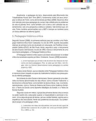 DidáticaGeral
39
Atualmente, a pedagogia da terra, desenvolvida pelo Movimento dos
Trabalhadores Rurais Sem Terra (MST), fundamenta muitos de seus princí-
pios na leitura de Freire, como demonstrado por Maia (2008). Devemos olhar
com atenção para essa pedagogia do campo, hoje voltada para os problemas
da vida no planeta Terra, como também com a terra a ser cultivada nos as-
sentamentos, sob uma perspectiva coletiva e solidária. Vale lembrar que, em
vida, Freire manteve aproximações com o MST e sempre se manteve como
um árduo defensor da reforma agrária.
5. Pedagogia histórico-crítica
Segundo Saviani (2008), os primeiros esforços para se constituir uma Peda-
gogia histórico-crítica foram realizados no ano de 1979, durante discussões
internas da primeira turma de doutorado em educação, da Pontifícia Univer-
sidade Católica (PUC), de São Paulo. Ainda, segundo o autor, o lançamento
da obra Escola e democracia, no ano de 1993, marcou o lançamento de uma
nova teoria pedagógica, a Pedagogia histórico-crítica.
A Pedagogia histórico-crítica apoia suas teses educacionais na análise
crítica da sociedade exposta por Marx. Entretanto, Saviani (2008) esclarece:
(...) é de inspiração que se trata e não de extrair dos clássicos do mar-
xismo uma teoria pedagógica. Pois, se sabe que nem Marx, nem En-
gels, Lênin ou Gramsci desenvolveram teoria pedagógica no sentido
próprio (p. 420).
Explica ainda Saviani, que as relações entre Pedagogia histórico-crítica
e marxismo dizem respeito ao apoio do materialismo histórico aos pressupos-
tos da referida pedagogia.
No contexto da obra Escola e democracia, Saviani apresenta uma alter-
nativa às teorias denominadas de não críticas, como a Escola Tradicional, o
tecnicismo e a Escola Nova; como também às teoria críticas, mas, no entanto,
reprodutivistas, como a Teoria do Sistema de Ensino como Violência Simbó-
lica; a Teoria da Escola como Aparelho Ideológico do Estado; e a Teoria da
Escola Dualista.
Segundo o autor em relevo, o grupo das primeiras teorias criou a crença
no poder ilusório de a educação superar a marginalidade e promover o ho-
mem. Já os segundo grupo de teorias, por seu caráter fatalista, aponta para a
impotência dos educadores, frente aos problemas da educação. Sua preten-
são é propor uma pedagogia crítica,
(...) colocando nas mãos dos educadores uma arma de luta capaz de
permitir-lhes o exercício de um poder real, ainda que limitado (SAVIA-
NI, p. 2007a, p. 31).
Didatica Geral_2013.indd 39 22/06/2015 15:38:17
 