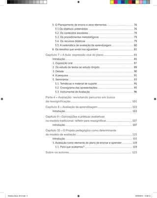 5. O Planejamento de ensino e seus elementos.......................................76
5.1 Os objetivos pretendidos.................................................................76
5.2. Os conteúdos escolares................................................................78
5.3. Os procedimentos metodológicos..................................................79
5.4. Os recursos didáticos ...................................................................79
5.5. A sistemática de avaliação da aprendizagem................................80
6. Os desafios que ainda nos aguardam .................................................81
Capítulo 7 – AAula: expressão viva do plano............................................85
Introdução.................................................................................................85
1. Exposição oral......................................................................................87
2. Do estudo de textos ao estudo dirigido................................................89
3. Debate .................................................................................................90
4. A pesquisa............................................................................................91
5. Seminários............................................................................................93
5.1. Temáticas e material de suporte....................................................95
5.2. Cronograma das apresentações....................................................95
5.3. Instrumental de Avaliação..............................................................96
Parte 4 – Avaliação: revisitando percurso em busca
da ressignificação.............................................................................. 101
Capítulo 8 – Avaliação da aprendizagem..................................................103
Introdução...............................................................................................103
Capítulo 9 – Concepções e práticas avaliativas
no modelo tradicional: refletir para ressignificar......................................107
Introdução...............................................................................................107
Capítulo 10 – O Projeto pedagógico como determinante
do modelo de avaliação.................................................................................115
Introdução............................................................................................... 115
1. Avaliação como elemento do plano de ensinar e aprender................ 119
1.1. Para que avaliamos?................................................................... 119
Sobre os autores................................................................................ 123
Didatica Geral_2013.indd 4 22/06/2015 15:38:14
 