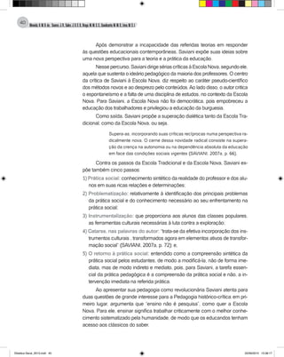 Almeida,A.M.B.de., Soares,J.R.,Sales,J.O.C.B.,Braga,M.M.S.C.,Cavalcante,M.M.D.,Lima,M.S.L.
40
Após demonstrar a incapacidade das referidas teorias em responder
às questões educacionais contemporâneas, Saviani expõe suas ideias sobre
uma nova perspectiva para a teoria e a prática da educação.
Nessepercurso,SavianidirigesériascríticasàEscolaNova,segundoele,
aquela que sustenta o ideário pedagógico da maioria dos professores. O centro
da crítica de Saviani à Escola Nova, diz respeito ao caráter pseudo-científico
dos métodos novos e ao desprezo pelo conteúdos.Ao lado disso, o autor critica
o espontaneísmo e a falta de uma disciplina de estudos, no contexto da Escola
Nova. Para Saviani, a Escola Nova não foi democrática, pois empobreceu a
educação dos trabalhadores e privilegiou a educação da burguesia.
Como saída, Saviani propõe a superação dialética tanto da Escola Tra-
dicional, como da Escola Nova, ou seja,
Supera-as, incorporando suas críticas recíprocas numa perspectiva ra-
dicalmente nova. O cerne dessa novidade radical consiste na supera-
ção da crença na autonomia ou na dependência absoluta da educação
em face das condições sociais vigentes (SAVIANI, 2007a, p. 66).
Contra os passos da Escola Tradicional e da Escola Nova, Saviani ex-
põe também cinco passos:
1) Prática social: conhecimento sintético da realidade do professor e dos alu-
nos em suas ricas relações e determinações;
2) Problematização: relativamente à identificação dos principais problemas
da prática social e do conhecimento necessário ao seu enfrentamento na
prática social;
3) Instrumentalização: que proporciona aos alunos das classes populares,
as ferramentas culturais necessárias à luta contra a exploração;
4) Catarse, nas palavras do autor: “trata-se da efetiva incorporação dos ins-
trumentos culturais , transformados agora em elementos ativos de transfor-
mação social” (Saviani, 2007a, p. 72); e,
5) O retorno à prática social: entendido como a compreensão sintética da
prática social pelos estudantes, de modo a modificá-la, não de forma ime-
diata, mas de modo indireto e mediato, pois, para Saviani, a tarefa essen-
cial da prática pedagógica é a compreensão da prática social e não, a in-
tervenção imediata na referida prática.
Ao apresentar sua pedagogia como revolucionária Saviani atenta para
duas questões de grande interesse para a Pedagogia histórico-crítica: em pri-
meiro lugar, argumenta que “ensino não é pesquisa”, como quer a Escola
Nova. Para ele, ensinar significa trabalhar criticamente com o melhor conhe-
cimento sistematizado pela humanidade, de modo que os educandos tenham
acesso aos clássicos do saber.
Didatica Geral_2013.indd 40 22/06/2015 15:38:17
 