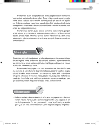 DidáticaGeral
41
Conforme o autor, a especificidade da educação escolar diz respeito
justamente à socialização desse saber. Dessa crítica, mas já atacando outra
frente, e não à Escola Nova, decorre a afirmação de que educar não é politi-
zar. Embora reconheça e valorize o aspecto da crítica, o autor entende que a
tarefa primeira da escola é o trabalho com a leitura e a escrita, no sentido mais
amplo que isso possa significar.
Compreende Saviani, que o acesso ao melhor conhecimento, por par-
te dos alunos, já pode garantir o compromisso político do professor com o
mesmo. Desse modo, inferimos, quando o aluno não recebe o saber, pois a
prioridade foi voltada para sua conscientização, a escola deixa de cumprir sua
tarefa essencial.
Síntesedocapítulo
Do exposto, concluímos alertando os educadores acerca da necessidade do
estudo urgente sobre a realidade educacional brasileira, especialmente no
que concerne ao grave problema do baixo nível de aprendizagem de nossos
alunos, fato conhecido por todos.
Esse estudo deve proporcionar uma análise crítica e para além da retó-
rica corrente. O enfrentamento da problemática educacional brasileira exige o
esforço de todos, especialmente o compromisso do poder público através de
um aporte adequado de recursos na educação, inclusive para a melhoria das
condições de trabalho e de salários dos docentes, como de condições para
que os alunos possam frequentar a escola e nela permanecerem.
Atividadesdeavaliação
1. De forma variada, algumas teorias da educação se propuseram a formar o
homem integral. Por sua vez, o tecnicismo apresentou uma proposta de for-
mação fragmentada. Em sua compreensão, o que significa educação inte-
gral? Qual seu valor sócioeducaional? Como ela pode ser posta em prática?
Didatica Geral_2013.indd 41 22/06/2015 15:38:17
 