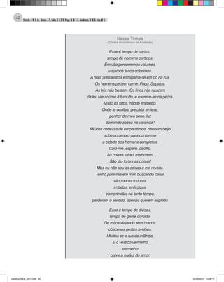 Almeida,A.M.B.de., Soares,J.R.,Sales,J.O.C.B.,Braga,M.M.S.C.,Cavalcante,M.M.D.,Lima,M.S.L.
42
Nosso Tempo
(Carlos Drummond de Andrade)
Esse é tempo de partido,
tempo de homens partidos.
Em vão percorremos volumes,
viajamos e nos colorimos.
A hora pressentida esmigalha-se em pó na rua.
Os homens pedem carne. Fogo. Sapatos.
As leis não bastam. Os lírios não nascem
da lei. Meu nome é tumulto, e escreve-se na pedra.
Visito os fatos, não te encontro.
Onde te ocultas, precária síntese,
penhor de meu sono, luz
dormindo acesa na varanda?
Miúdas certezas de empréstimos, nenhum beijo
sobe ao ombro para contar-me
a cidade dos homens completos.
Calo-me, espero, decifro.
As coisas talvez melhorem.
São tão fortes as coisas!
Mas eu não sou as coisas e me revolto.
Tenho palavras em mim buscando canal,
são roucas e duras,
irritadas, enérgicas,
comprimidas há tanto tempo,
perderam o sentido, apenas querem explodir.
Esse é tempo de divisas,
tempo de gente cortada.
De mãos viajando sem braços,
obscenos gestos avulsos.
Mudou-se a rua da infância.
E o vestido vermelho
vermelho
cobre a nudez do amor,
Didatica Geral_2013.indd 42 22/06/2015 15:38:17
 