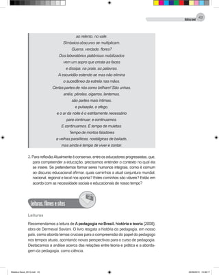 DidáticaGeral
43
ao relento, no vale.
Símbolos obscuros se multiplicam.
Guerra, verdade, flores?
Dos laboratórios platônicos mobilizados
vem um sopro que cresta as faces
e dissipa, na praia, as palavras.
A escuridão estende-se mas não elimina
o sucedâneo da estrela nas mãos.
Certas partes de nós como brilham! São unhas,
anéis, pérolas, cigarros, lanternas,
são partes mais íntimas,
e pulsação, o ofego,
e o ar da noite é o estritamente necessário
para continuar, e continuamos.
E continuamos. É tempo de muletas.
Tempo de mortos faladores
e velhas paralíticas, nostálgicas de bailado,
mas ainda é tempo de viver e contar.
2. Para reflexão:Atualmente é consenso, entre os educadores progressistas, que,
para compreender a educação, precisamos entender o contexto no qual ela
se insere. Se pretendemos formar seres humanos integrais, como é comum
ao discurso educacional afirmar, quais caminhos a atual conjuntura mundial,
nacional, regional e local nos aponta? Estes caminhos são viáveis? Estão em
acordo com as necessidade sociais e educacionais de nosso tempo?
Leituras,filmesesites
@
Leituras
Recomendamos a leitura de Apedagogia no Brasil, história e teoria (2008),
obra de Dermeval Saviani. O livro resgata a história da pedagogia, em nosso
país, como aborda temas cruciais para a compreensão do papel do pedagogo
nos tempos atuais, apontando novas perspectivas para o curso de pedagogia.
Destacamos a análise acerca das relações entre teoria e prática e a aborda-
gem da pedagogia, como ciência.
Didatica Geral_2013.indd 43 22/06/2015 15:38:17
 