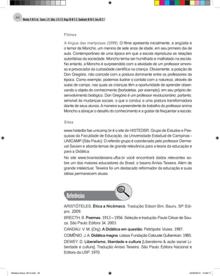 Almeida,A.M.B.de., Soares,J.R.,Sales,J.O.C.B.,Braga,M.M.S.C.,Cavalcante,M.M.D.,Lima,M.S.L.
44
Filmes
A língua das mariposas (1999): O filme apresenta inicialmente, a angústia e
o temor de Moncho, um menino de sete anos de idade, em seu primeiro dia de
aula. Contemporâneo de uma época em que a escola reproduzia as relações
autoritárias da sociedade, Moncho temia ser humilhado e maltratado na escola.
No entanto, a Moncho é surpreendido com a atividade de um professor amoro-
so e provocador da curiosidade científica na criança. Obviamente, a posição de
Don Gregório, não coincide com a postura dominante entre os professores da
época. Como exemplo, podemos ilustrar o contato com a natureza, através de
aulas de campo, nas quais as crianças têm a oportunidade de aprender obser-
vando o objeto do conhecimento (borboletas, por exemplo), em seu próprio de-
senvolvimento biológico. Don Gregório é um professor revolucionário, portanto,
sensível às mudanças sociais, o que o conduz a uma postura transformadora
diante de seus alunos.Amaneira surpreendente do trabalho do professor anima
Moncho a abraçar o desafio do conhecimento e a gostar de freqüentar a escola.
Sites
www.histedbr.fae.unicamp.br é o site do HISTEDBR, Grupo de Estudos e Pes-
quisas da Faculdade de Educação, da Universidade Estadual de Campinas -
UNICAMP (São Paulo). O referido grupo é coordenado pelo professor Derme-
val Saviani e aborda temas de grande relevância para a teoria da educação e
para a Didática.
No site www.bvanisioteixeira.ufba.br você encontrará dados relevantes so-
bre um dos maiores educadores do Brasil, o baiano Anísio Teixeira. Além de
grande intelectual, Teixeira foi um destacado reformador da educação e suas
idéias permanecem atuais.
Referências
ARISTÓTELES. Ética a Nicômaco. Tradução: Edson Bini. Bauru, SP: Edi-
pro, 2009.
BRECTH, B. Poemas, 1913 – 1956. Seleção e tradução: Paulo César de Sou-
za. São Paulo: Editora 34, 2003.
CANDAU, V. M. (Org). A Didática em questão. Petrópolis: Vozes, 1987.
COMÊNIO,J.A.Didáticamagna.Lisboa:FundaçãoCalousteGulbenkian,1985.
DEWEY, D. Liberalismo, liberdade e cultura [Liberalismo & ação social: Li-
berdade e cultura]. Tradução: Anísio Teixeira. São Paulo: Editora Nacional e
Editora da USP, 1970.
Didatica Geral_2013.indd 44 22/06/2015 15:38:17
 