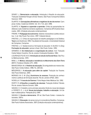 DidáticaGeral
45
DEWEY, J. Democracia e educação. Introdução à filosofia da educação.
Tradução: Godofredo Rangel eAnísio Teixeira. São Paulo: Companhia Editora
Nacional, 1959.
DUARTE, N. Concepções afirmativas e negativas do ato de ensinar. Cam-
pinas: Cortez. Cadernos CEDES, Vol. 19, nº 44, abril, 1998.
DUARTE, N. Vigotski e o aprender a aprender. Crítica às apropriações ne-
oliberais e pós-modernas da teoria vigotskiana. Campinas (SP) Autores Asso-
ciados, 2001. (Coleção educação contemporânea).
FREIRE, P. Pedagogia da autonomia. Saberes necessários à prática educa-
tiva. 3. ed. São Paulo: Paz e terra, 1997. Coleção leitura).
FREITAS, L. C. Crítica da organização do trabalho pedagógico e da Didática.
Tese (Livre Docência). 1994. Faculdade de Educação, Universidade Estadual
de Campinas, Campinas.
FREITAS, L. C. Neotecnicismo e formação do educador. In: ALVES, N. (Org).
Formação do educador: pensar e fazer. São Paulo: Cortez, 1992.
GRAMSCI, A. Os intelectuais e a organização da cultura. 4.ed. Tradução:
Carlos Nelson Coutinho. Rio de Janeiro: Civilização Brasileira, 1982.
LOURENÇO FILHO, M. B. Introdução ao estudo da Escola Nova. São Pau-
lo: Melhoramentos, 1978.
MAIA, L.A. Mística, educação e resistência no Movimento dos Sem-Terra
(MST). Fortaleza: Edições UFC, 2008.
MANACORDA, M.A. História da educação. Da antiguidade aos nossos dias.
São Paulo: Cortez Editora, 1996. Pp. 269-361.
MÉSZÁROS, I. A educação para além do capital. Tradução: Isa Tavares.
São Paulo: Boitempo, 2005.
MORAES, M. C. M. (Org.) Iluminismo às avessas. Produção de conheci-
mento e políticas de formação docente. Rio de Janeiro: DP&A, 2003.
NOSELLA, P. A escola de Gramsci. Porto Alegre: Artes Médicas Sul, 1992.
RORTY, R. A filosofia e o espelho da natureza. Tradução: Antônio Trânsito.
Rio de Janeiro: Relume Dumará, 1994.
SAVIANI, D. O trabalho como princípio educativo frente às novas tecnologias
in FERRETI, C. J. et all. Novas tecnologias, trabalho e educação. Um de-
bate multidisciplinar. Petrópolis (RJ): 1994.
SAVIANI, D. Escola e democracia. 39ª ed. São Paulo: Cortez – Autores As-
sociados, 2007a.
SAVIANI, D. Educação: do senso comum à consciência filosófica. Campinas,
São Paulo: Autores Associados, 2007 (Coleção educação contemporânea).
Didatica Geral_2013.indd 45 22/06/2015 15:38:18
 