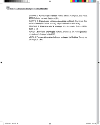 Almeida,A.M.B.de., Soares,J.R.,Sales,J.O.C.B.,Braga,M.M.S.C.,Cavalcante,M.M.D.,Lima,M.S.L.
46
SAVIANI, D. A pedagogia no Brasil. História e teoria. Campinas, São Paulo:
2008 (Coleção memória da educação).
SAVIANI, D. História das ideias pedagógicas no Brasil. Campinas, São
Paulo: Autores Associados, 2007b (Coleção memória da educação).
TEIXEIRA, A. Educação não é privilégio. Rio de Janeiro: Editora UFRJ,
1994. 5ª ed.
TONET, I. Educação e formação humana. Disponível em: <www.geocities.
com/srlessa/> Acesso: 14/04/2007.
VEIGA, I. P. A. A prática pedagógica do professor de Didática. Campinas,
SP: Papirus, 1992.
Didatica Geral_2013.indd 46 22/06/2015 15:38:18
 