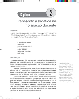 Pensando a Didática na
formação docente
Objetivo
l Refletir criticamente o conceito de Didática e sua relação com o processo de
Identidade profissional, considerando o contexto histórico de sua evolução
e o seu papel no fazer docente do educador.
A primavera de cada ano
Nos dai hoje
Encantai nosso jardim (...)
E não nos deixeis
Cair na tentação
De esquecer tuas flores.
(Alice Ruiz)
Introdução
O que é ser professor (a) nos dias de hoje? Como ser bom professor em uma
sociedade que privilegia a informação, os descartáveis, a competição o ter
mais? Quem é o professor ou a professora? O que faz, sente, decide e orga-
niza seu trabalho docente3
?
Partimos do princípio de que, antes de ser um herói vocacionado, ou
segunda mãe, ou a tia (no caso da mulher que exerce o magistério), os docen-
tes são trabalhadores da educação, profissionais do ensino, cidadãos que têm
necessidades básicas de comer, vestir, morar e sustentar sua família.
Compreender o trabalho docente em seu contexto, complexidade e de-
senvolvimento cotidiano, como toda aprendizagem, requer um esforço exi-
gente. Estudar sobre o processo ensino e aprendizagem realizado na sala de
aula pede de nós o desafio de saber sobre as ciências que oferecem susten-
táculos à educação (Psicologia, Sociologia, Filosofia, entre outras) e da Pe-
dagogia como mediadora destas ciências que nos auxiliam na compreensão
localizada em um tempo e um espaço em conexão com as possibilidades e
problemas da sociedade em que estamos inseridos.
3
Trabalho docente:
Esse conceito considera
o professor um eterno
aprendiz e está baseado
na afirmação de Pimenta
(1994) de que a atividade
docente é práxis, ou
seja, uma ação refletida.
É nosso compromisso
aprender a ser um bom
professor e estudar sobre
a profissão magistério.
(veja texto complementar)
Capítulo 3
Didatica Geral_2013.indd 49 22/06/2015 15:38:18
 