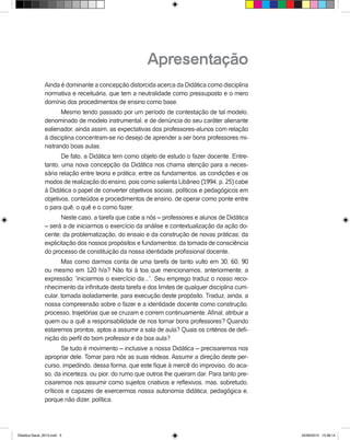 Apresentação
Ainda é dominante a concepção distorcida acerca da Didática como disciplina
normativa e receituária, que tem a neutralidade como pressuposto e o mero
domínio dos procedimentos de ensino como base.
Mesmo tendo passado por um período de contestação de tal modelo,
denominado de modelo instrumental, e de denúncia do seu caráter alienante
ealienador, ainda assim, as expectativas dos professores-alunos com relação
à disciplina concentram-se no desejo de aprender a ser bons professores mi-
nistrando boas aulas.
De fato, a Didática tem como objeto de estudo o fazer docente. Entre-
tanto, uma nova concepção da Didática nos chama atenção para a neces-
sária relação entre teoria e prática; entre os fundamentos, as condições e os
modos de realização do ensino, pois como salienta Libâneo (1994, p. 25) cabe
à Didática o papel de converter objetivos sociais, políticos e pedagógicos em
objetivos, conteúdos e procedimentos de ensino, de operar como ponte entre
o para quê, o quê e o como fazer.
Neste caso, a tarefa que cabe a nós – professores e alunos de Didática
– será a de iniciarmos o exercício da análise e contextualização da ação do-
cente; da problematização, do ensaio e da construção de novas práticas; da
explicitação dos nossos propósitos e fundamentos; da tomada de consciência
do processo de constituição da nossa identidade profissional docente.
Mas como darmos conta de uma tarefa de tanto vulto em 30, 60, 90
ou mesmo em 120 h/a? Não foi à toa que mencionamos, anteriormente, a
expressão: “iniciarmos o exercício da...”. Seu emprego traduz o nosso reco-
nhecimento da infinitude desta tarefa e dos limites de qualquer disciplina curri-
cular, tomada isoladamente, para execução deste propósito. Traduz, ainda, a
nossa compreensão sobre o fazer e a identidade docente como construção,
processo, trajetórias que se cruzam e correm continuamente. Afinal, atribuir a
quem ou a quê a responsabilidade de nos tornar bons professores? Quando
estaremos prontos, aptos a assumir a sala de aula? Quais os critérios de defi-
nição do perfil do bom professor e da boa aula?
Se tudo é movimento – inclusive a nossa Didática – precisaremos nos
apropriar dele. Tomar para nós as suas rédeas. Assumir a direção deste per-
curso, impedindo, dessa forma, que este fique à mercê do improviso, do aca-
so, da incerteza, ou pior, do rumo que outros lhe queiram dar. Para tanto pre-
cisaremos nos assumir como sujeitos criativos e reflexivos, mas, sobretudo,
críticos e capazes de exercermos nossa autonomia didática, pedagógica e,
porque não dizer, política.
Didatica Geral_2013.indd 5 22/06/2015 15:38:14
 