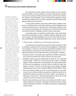 Almeida,A.M.B.de., Soares,J.R.,Sales,J.O.C.B.,Braga,M.M.S.C.,Cavalcante,M.M.D.,Lima,M.S.L.
50
Nas situações de ensino estamos sempre diante de novos eventos,
de novos desafios, de novos problemas, que pedem alternativas e soluções.
Trata-se de um processo amplo que não se resume a ensinar a ler e escrever.
Ser professor envolve pesquisa, requer conhecimentos específicos daquilo
que estamos trabalhando com os alunos e também de conhecimentos peda-
gógicos, ligados ao “como ensinar”.
O nosso primeiro objetivo nesse texto é refletir sobre o trabalho do pro-
fessor na sociedade atual e a formação recebida por estes profissionais para
o exercício dessa função. Em segundo lugar, compreender a Didática, como
um campo de conhecimentos que se preocupa com os fenômenos do ensinar
e do aprender, ligado à Pedagogia, enquanto ciência da educação.
A sociedade está em constantes transformações. Como parte desse
movimento de realidade e de cultura, a Didática recebe as influências do tem-
po e do espaço, do projeto pedagógico do curso, do currículo escolar, das cri-
ses e possibilidades vivenciadas pelos professores e alunos, nesse processo.
1. Pensando a Didática na formação docente
Os conhecimentos específicos da área de formação (Geografia, Histó-
ria, Biologia) o professor tem nos conhecimentos pedagógicos o complemento
da sua docência. Trata-se de uma dimensão organizativa do trabalho, das for-
mas de trabalhar na sala de aula e das maneiras de ser e estar na profissão4
.
Selecionamos alguns pontos importantes para a aprendizagem da Didática:
l Na ação de ensinar nas relações está o significado da Didática, desde quan-
do na Grécia as pessoas mais velhas ensinavam aos mais jovens;
l ADidática começou a ganhar especificidade no século VII, com JoséAmós
Comênio (1562 - 1670) com a arte de ensinar tudo a todos. Na Didática
Magna, Comênio fundamentou a necessidade de uma organização escolar,
de forma que se respeitasse a vida dos alunos ao tempo que estes pas-
sassem na escola. Para ele, era preciso que o ensino tivesse condições
adequadas para haver um bom resultado (PIMENTA;ANASTASIOU, 2002).
l Uma nova revolução didática se dá com a obra de Rousseau, em que apre-
senta um novo conceito de infância e apresenta o método de ensinar em um
procedimento natural, sem presa e sem livros. Surgem, com Rousseau, as
bases para a “Escola Nova”, movimento desenvolvido no século XX, em que
o aprendiz é visto como agente ativo da aprendizagem;
l Surgem várias vertentes: as que tiveram como referencial científico a psico-
logia das diferenças individuais, cuja didática decorrente construiu o funda-
mento do liberalismo econômico. Tal Didática veio justificar a desigualdade
escolar e social;
4
Profissão: o vocábulo
profissão, definido segun-
do o Dicionário HOUAISS
da Língua Portuguesa,
caracteriza-se, entre outros
muitos sentidos, por ser
uma ‘’atividade especiali-
zada’’. Sacristan (1995, p.
68) diz que ‘’as profissões
definem-se pelas práticas
e por um certo monopólio
das regras dos conheci-
mentos da atividade que
realizam’’. Nessa mesma
direção Cunha concebe-a
como ‘’posse de um saber
específico que a distinga no
mundo do trabalho’’.Enguitta
(1991), ao discutir a profis-
são, atenta para a submis-
são dos profissionais da
educação ‘’à autoridade das
organizações burocráticas’’,
sejam públicas ou privadas,
e perderam praticamente a
capacidade ‘’de determinar
os fins de seu trabalho’’
mesmo assim continuam
realizando funções de “[…]
alta qualificação conservan-
do parte do controle sobre
seu processo de trabalho
que tem natureza específica
e não se presta facilmente
à padronização, à fragmen-
tação e à substituição pela
máquina”. Ainda Enguita
(1991, p. 50), comenta que
“[…] ’a categoria move-se
mais ou menos em um lugar
intermediário e contraditó-
rio entre os dois pólos da
organização do trabalho e
da posição do trabalhador,
isto é, no lugar de semipro-
fissões”.
Didatica Geral_2013.indd 50 22/06/2015 15:38:18
 
