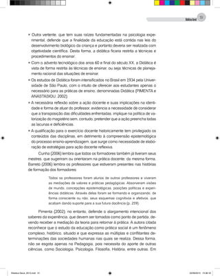 DidáticaGeral
51
l Outra vertente, que tem suas raízes fundamentadas na psicologia expe-
rimental, defende que a finalidade da educação está contida nas leis do
desenvolvimento biológico da criança e portanto deveria ser realizada com
objetividade científica. Desta forma, a didática ficaria restrita a técnicas e
procedimentos do ensinar;
l Com o advento tecnológico dos anos 60 e final do século XX, a Didática é
vista de forma restrita às técnicas de ensinar, ou seja: técnicas de planeja-
mento racional das situações de ensinar.
l Os estudos de Didática foram intensificados no Brasil em 1934 pela Univer-
sidade de São Paulo, com o intuito de oferecer aos estudantes apenas o
necessário para as práticas de ensino, denominadas Didática (PIMENTA e
ANASTASIOU, 2002).
l A necessária reflexão sobre a ação docente e suas implicações na identi-
dade e forma de atuar do professor, evidencia a necessidade de considerar
que a transposição das dificuldades enfrentadas, implique na política de va-
lorização do magistério sem, contudo, pretender que a ação preencha todas
as lacunas e deficiências.
l A qualificação para o exercício docente historicamente tem privilegiado os
conteúdos das disciplinas, em detrimento à compreensão epistemológica
do processo ensino-aprendizagem, que surge como necessidade de elabo-
ração de estratégias para ação docente reflexiva.
Cunha (2006) lembra que todos os formadores também já tiveram seus
mestres, que sugeriram ou orientaram na prática docente; da mesma forma,
Barreto (2006) lembra os professores que estiveram presentes nas histórias
de formação dos formadores:
Todos os professores foram alunos de outros professores e viveram
as mediações de valores e práticas pedagógicas. Absorveram visões
de mundo, concepções epistemológicas, posições políticas e experi-
ências didáticas. Através delas foram se formando e organizando, de
forma consciente ou não, seus esquemas cognitivos e afetivos, que
acabam dando suporte para a sua futura docência (p. 259).
Pimenta (2002), no entanto, defende o alargamento intencional dos
saberes da experiência, que devem ser tomados como ponto de partida, de-
vendo receber a mediação da teoria para retornar à prática. A autora citada
reconhece que o estudo da educação como prática social é um fenômeno
complexo, histórico, situado e que expressa as múltiplas e conflitantes de-
terminações das sociedades humanas nas quais se realiza. Dessa forma,
não se esgota apenas na Pedagogia, pois necessita do aporte de outras
ciências, como Sociologia, Psicologia, Filosofia, História, entre outras. Em
Didatica Geral_2013.indd 51 22/06/2015 15:38:18
 