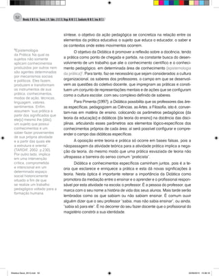 Almeida,A.M.B.de., Soares,J.R.,Sales,J.O.C.B.,Braga,M.M.S.C.,Cavalcante,M.M.D.,Lima,M.S.L.
52
síntese, o objetivo da ação pedagógica se concretiza na relação entre os
elementos da prática educativa: o sujeito que educa o educador, o saber e
os contextos onde estes movimentos ocorrem.
O objetivo da Didática é promover a reflexão sobre a docência, tendo
a prática como ponto de chegada e partida, na constante busca do desen-
volvimento de um trabalho que alie o conhecimento científico e o conheci-
mento pedagógico, em determinada área de conhecimento (epistemologia
da prática)5
. Para tanto, faz-se necessário que sejam considerados: a cultura
organizacional, os saberes dos professores, o campo em que se desenvol-
vem as questões do coletivo docente, que impregnam as práticas e consti-
tuem um conjunto de representações mentais e de ações que se configuram
como a cultura escolar, com seu complexo definido de saberes.
Para Pimenta (1997), a Didática possibilita que os professores das áre-
as específicas, pedagogizem as Ciências, asArtes, a Filosofia, isto é, conver-
tam-nas em matéria de ensino, colocando os parâmetros pedagógicos (da
teoria da educação) e didáticos (da teoria do ensino) na docência das disci-
plinas, articulando esses parâmetros aos elementos lógico-específicos dos
conhecimentos próprios de cada área; aí será possível configurar e compre-
ender o campo das didáticas específicas.
A oposição entre teoria e prática só ocorre em bases falsas, pois a
nãopassagem da atividade teórica para a atividade prática implica a nega-
ção da teoria, do mesmo modo que uma prática esvaziada de teoria não
ultrapassa a barreira do senso comum “praticista”.
Didática e conhecimentos específicos caminham juntos, pois é a te-
oria que esclarece e enriquece a prática e esta dá novas significações à
teoria. Nesta óptica é importante reiterar a importância da Didática como
promotora da mediação entre o ensinar e o aprender e o profissional respon-
sável por esta atividade na escola: o professor. É a pessoa do professor, que
marca com o seu nome a história de vida dos seus alunos. Mais tarde serão
lembrados como os que sabiam ou não sabiam ensinar. È comum ouvir
alguém dizer que o seu professor “sabia, mas não sabia ensinar”, ou ainda,
”sabia só para ele”. É no decorrer do seu fazer docente que o profissional do
magistério constrói a sua identidade.
5
Epistemologia
da Prática: Na qual os
sujeitos não somente
aplicam conhecimentos
produzidos por outros nem
são agentes determinados
por mecanismos sociais
e políticos. Eles fazem,
produzem e transformam
os instrumentos de sua
prática, conhecimentos,
modos de ação, técnicas,
linguagem, valores,
sentimentos. Enfim,
assumem “sua prática a
partir dos significados que
ele(s) mesmo lhe (dão),
um sujeito que possui
conhecimentos e um
saber-fazer provenientes
de sua própria atividade
e a partir das quais ele
a estrutura e orienta”.
(TARDIF, 2002, p.230).
Por outro lado, implica
em uma intervenção
crítica, comprometida
e intencional em um
determinado espaço
social historicamente
situado a fim de que
se realize um trabalho
pedagógico voltado para a
formação humana.
Didatica Geral_2013.indd 52 22/06/2015 15:38:18
 