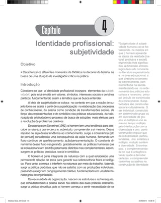 Identidade profissional:
subjetividade
Objetivo
l Caracterizar os diferentes momentos da Didática no decorrer da história, na
busca de uma atuação de investigador crítico na prática.
Introdução
Considera-se que a identidade profissional incorpora elementos da subjeti-
vidade6
, pois está envolta em valores, símbolos, interesses sociais e cenários
políticos, fundamentando assim a temática que se busca entender.
A ideia de subjetividade se coloca no contexto em que a noção de su-
jeito torna-se aceita a partir de sua participação na elaboração dos processos
de conhecimento, da autoria como condição de transformações sociais, da
força das representações e do simbólico nas práticas educacionais, da valo-
rização da criatividade no processo de busca de soluções mais efetivas para
a resolução de problemas coletivos.
De acordo com Severino (1992), o homem tem uma tendência para des-
cobrir a natureza que o cerca e, sobretudo, compreender a si mesmo. Desse
impulso ou seja dessa tendência ao conhecimento, surge a consciência (ato
de pensar) considerada uma consequência da ação humana, formando um
fluxo contínuo de aperfeiçoamento: ação/pensamento/ação. O constante di-
namismo desse fluxo vai gerando, gradativamente, as práticas humanas que
se consubstanciam em três patamares distintos mas complementares.Assim,
surgem as práticas: produtiva, social e simbólica.
O homem é parte integrante da natureza com a qual estabelece uma
permanente relação de troca para garantir sua sobrevivência física e biológi-
ca. Para tanto, começa a interferir na natureza por meio do trabalho, fazendo
surgir a prática produtiva, que não se satisfaz com as produções individuais,
passando a exigir um congregamento coletivo, fundamentado em um determi-
nado grau de organização.
Da necessidade de organização, nascem as estruturas e as hierarquias,
que consubstanciam a prática social. Na esteira das duas práticas anteriores,
surge a prática simbólica, pois o homem começa a sentir necessidade de se
6
Subjetividade: A subjeti-
vidade humana vai se for-
talecendo, na medida em
que o homem apreende
os dados da realidade (na-
tural, produtiva e social),
imprimindo-lhes significa-
dos. A dimensão antropo-
lógica tem sido constante
na literatura especializada
e na área educacional, o
que direciona o conceito
de conhecimento, com
interferência na escola,
manifestando-se no orde-
namento das práticas edu-
cativas e no ensino, princi-
pal veículo de transmissão
do conhecimento. Subje-
tividades são construídas
social e culturalmente. O
ser individual, construído
em determinado grupo ou
em diversidade de gru-
pos, é múltiplo e uno ao
mesmo tempo: múltiplo
pela interlocução com a
diversidade e uno, como
construção singular que
dá à diversidade, particu-
laridades. Uno, sintetiza o
múltiplo; múltiplo contém
a diversidade. Encontrar,
pois, a complementarida-
de no que é antagônico
talvez ajude a derrubar
certezas, a compreender
caminhos ou atalhos na
construção da identidade
Capítulo 4
Didatica Geral_2013.indd 53 22/06/2015 15:38:18
 