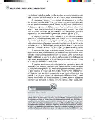 Almeida,A.M.B.de., Soares,J.R.,Sales,J.O.C.B.,Braga,M.M.S.C.,Cavalcante,M.M.D.,Lima,M.S.L.
54
manifestar por meio de símbolos, que lhe permitam representar e avaliar a reali-
dade, constituída pelos resultados de sua produção e de seus relacionamentos.
A existência do homem é composta pela três práticas que se manifes-
tam de modo inter-relacionado, fazendo aflorar e consolidar sua subjetividade.
Em seu desenvolvimento contínuo, o homem vai produzindo cultura, criando
símbolos que expressam o objeto de seu conhecimento e seus valores. Para
Severino, "todo aspecto da realidade é simultaneamente assumido pela subje-
tividade humana como algo que se conhece e como algo que se aprecia; sua
significação é simultaneamente cognoscitiva e valorativa" (op. cit., p. 175).
A subjetividade humana vai se fortalecendo, à medida em que homem
apreende os dados da realidade (natural, produtividade e social), imprimindo-lhes
significados. Essa dimensão antropológica tem sido uma constante na literatura
especializada na área educacional, o que direciona o conceito de conhecimento,
interferindonaescola.Talinterferênciavemsemanifestandonoordenamentodas
práticaseducativasenoensino,consideradooprincipalveículodeconhecimento.
O aspecto mais visível da profissionalidade docente são os saberes
profissionais e, mais especificamente, os conhecimentos das ciências trans-
formados em conteúdos que se transmitem nas escolas. Como assinala Tardif
(2000, p. 36), pode-se chamar de saberes profissionais o conjunto de saberes
transmitidos pelas instituições de formação de professores (escolas normais
ou faculdades de ciências da educação).
É oportuno questionar-se sobre quais seriam as expectativas quanto ao
desempenho do professor do ensino frente às mudanças e incertezas diante
da realidade contemporânea e à reconhecida precariedade desta formação,
no caso brasileiro, e, por que não dizer, no caso cearense. Vale ainda continu-
ar indagando, com que compromisso social temos tratado efetivamente esta
questão, nos cursos de formação de professores? Como transformar o conhe-
cimento em sabedoria em nossas salas de aula? Por fim, como os professores
constroem sua identidade no trabalho com uma profissionalidade tão adversa?
Saibamais
Saberes profissionais
Os saberes profissionais dos professores trazem consigo as marcas do humano. Como o ob-
jeto de trabalho do professor é o ser humano, o seu trabalho traz consequências para a prática
profissional do professor. A primeira, relaciona-se com a individualidade. Uma das caracterís-
ticas fortes do trabalho docente é a sensibilidade e o discernimento que o professor tem que
desenvolver para distinguir os seus alunos na sua individualidade, “a fim de evitar as generaliza-
ções excessivas e de afogar as percepções que ele tem dos indivíduos num agregado indistinto
e pouco fértil para a adaptação de suas ações” (Tardif, 2002). Existem tentativas de formulação
de saberes, habilidades e atitudes necessárias à formação docente. Gauthier (1998) refere-se a
Didatica Geral_2013.indd 54 22/06/2015 15:38:18
 