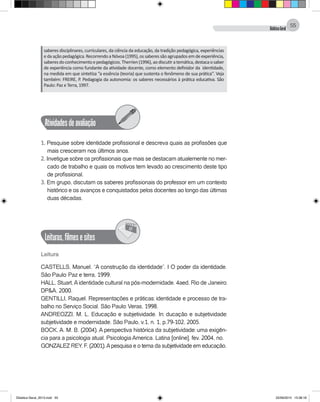 DidáticaGeral
55
saberes disciplinares, curriculares, da ciência da educação, da tradição pedagógica, experiências
edaaçãopedagógica.RecorrendoaNóvoa(1995),ossaberessãoagrupadosemdeexperiência,
saberesdoconhecimentoepedagógicos.Therrien(1996),aodiscutiratemática,destacaosaber
de experiência como fundante da atividade docente, como elemento definidor da identidade,
na medida em que sintetiza ‘’a essência (teoria) que sustenta o fenômeno de sua prática’’. Veja
também: FREIRE, P. Pedagogia da autonomia: os saberes necessários à prática educativa. São
Paulo: Paz e Terra, 1997.
Atividadesdeavaliação
1. Pesquise sobre identidade profissional e descreva quais as profissões que
mais cresceram nos últimos anos.
2. Invetigue sobre os profissionais que mais se destacam atualemente no mer-
cado de trabalho e quais os motivos tem levado ao crescimento deste tipo
de profissional.
3. Em grupo, discutam os saberes profissionais do professor em um contexto
histórico e os avanços e conquistados pelos docentes ao longo das últimas
duas décadas.
Leituras,filmesesites
@
Leitura
CASTELLS, Manuel. “A construção da identidade”. I O poder da identidade.
São Paulo: Paz e terra, 1999.
HALL, Stuart,Aidentidade cultural na pós-modernidade. 4aed. Rio de Janeiro:
DP&A, 2000.
GENTILLI, Raquel. Representações e práticas: identidade e processo de tra-
balho no Serviço Social. São Paulo: Veras, 1998.
ANDREOZZI, M. L. Educação e subjetividade. In: ducação e subjetividade:
subjetividade e modernidade. São Paulo, v.1, n. 1, p.79-102, 2005.
BOCK, A. M. B. (2004). A perspectiva histórica da subjetividade: uma exigên-
cia para a psicologia atual. Psicologia America. Latina [online]. fev. 2004, no.
GONZALEZ REY, F. (2001).Apesquisa e o tema da subjetividade em educação.
Didatica Geral_2013.indd 55 22/06/2015 15:38:18
 
