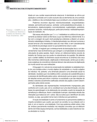 Almeida,A.M.B.de., Soares,J.R.,Sales,J.O.C.B.,Braga,M.M.S.C.,Cavalcante,M.M.D.,Lima,M.S.L.
58
lidade em seu caráter essencialmente relacional. A identidade se afirma por
oposição e contraste com o outro: eu/outro são os elementos de uma contradi-
ção – dialética e não contradição lógica que constituem uma unidade dialética.
Podemos enumerar algumas: indivíduo/sociedade, singularidade/plu-
ralidade, permanência/mudança, ser/estar, continuidade/descontinuidade, in-
terno/externo, objetivo/subjetivo, concreto/abstrato, sujeito/objeto, parte/todo,
processo /produtos, individual/grupal, particular/universal, realidade/represen-
tação da realidade, etc.
São essas articulações que Ciampa8
estabelece na urdidura do seu pen-
samento ao deslizar sobre os três focos a que nos referimos anteriormente. E o
faz com a coragem de quem revê paradigmas anteriores a ditarem um proce-
dimento metodológico limitativo.Ainterdisciplinaridade nas ciências humanas e
sociais torna-se uma necessidade cada vez mais nítida, e vem caracterizando
uma vertente da psicologia social na qual poderíamos situar o autor.
De fato, é inegável que o entrelaçamento de teorizações leva a um des-
vendamento maior de fenômenos que carregam a complexidade da necessária
articulação de polos opostos. Assim, temos um referencial teórico oriundo do
trabalho de Ciampa que nos auxilia no entendimento da questão. Ele defende
que o caráter dialético do fenômeno social encontra-se na dinâmica dos seus
três momentos: exteriorização, objetivação e interiorização, sendo que as estru-
turas subjetivas da consciência individual derivam das estruturas da objetivação
do mundo social nas suas instituições.
Alinguagem é o veículo da conservação da realidade no estabelecimen-
to de uma simetria entre o mundo objetivo da sociedade e o mundo subjetivo
do indivíduo. Há, portanto, uma dimensão pessoal e uma dimensão social na
identidade, resultado que é da dialética entre o processo de autoidentificação e
o processo de identificação pelos outros, estruturação que se apoia no sistema
de relações sociais para situar o indivíduo na sociedade a par das relações de
direitos e deveres socialmente codificados através dos papéis a serem desem-
penhados pelos atores sociais.
As identidades são representações inevitavelmente impregnadas pelo
confronto com o outro, pois, em si, constituem-se numa discriminação, uma das
bases da aprendizagem e da elaboração de conceitos a partir da recepção de
semelhança e diferenças.Assim a identidade é sempre assimilada através das
interações que realiza-se com outros. São os outros que o identificam de certa
maneira, ou seja, que podem tornar real o indivíduo ao qual pertence.
Anoção de totalidade é centro e fundamento no pensamento dialético e
importa considerar que a parte, que assim se constitui na sua relação com o
todo, é, em si mesma, uma totalidade. Com isso podemos refletir sobre o fato
de, embora parcialmente revelados nas relações concretas que se efetivam
dentro de limites espaço-temporais, somos totalidades a cada instante da nos-
sa atividade no mundo.
8
Ciampa – CIAMPA, A. da
C. A estória do Severino e
a estória da Severina. São
Paulo: Brasiliense, 1987
Didatica Geral_2013.indd 58 22/06/2015 15:38:18
 