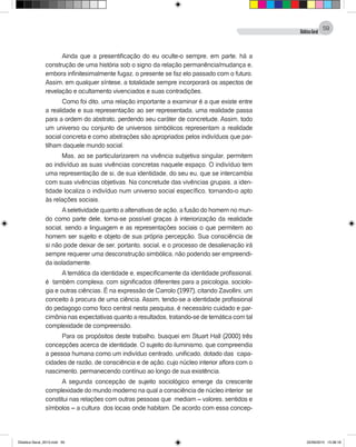 DidáticaGeral
59
Ainda que a presentificação do eu oculte-o sempre, em parte, há a
construção de uma história sob o signo da relação permanência/mudança e,
embora infinitesimalmente fugaz, o presente se faz elo passado com o futuro.
Assim, em qualquer síntese, a totalidade sempre incorporará os aspectos de
revelação e ocultamento vivenciados e suas contradições.
Como foi dito, uma relação importante a examinar é a que existe entre
a realidade e sua representação: ao ser representada, uma realidade passa
para a ordem do abstrato, perdendo seu caráter de concretude. Assim, todo
um universo ou conjunto de universos simbólicos representam a realidade
social concreta e como abstrações são apropriados pelos indivíduos que par-
tilham daquele mundo social.
Mas, ao se particularizarem na vivência subjetiva singular, permitem
ao indivíduo as suas vivências concretas naquele espaço. O indivíduo tem
uma representação de si, de sua identidade, do seu eu, que se intercambia
com suas vivências objetivas. Na concretude das vivências grupais, a iden-
tidade localiza o indivíduo num universo social específico, tornando-o apto
às relações sociais.
Aseletividade quanto a altenativas de ação, a fusão do homem no mun-
do como parte dele, torna-se possível graças à interiorização da realidade
social, sendo a linguagem e as representações sociais o que permitem ao
homem ser sujeito e objeto de sua própria percepção. Sua consciência de
si não pode deixar de ser, portanto, social, e o processo de desalienação irá
sempre requerer uma desconstrução simbólica, não podendo ser empreendi-
da isoladamente.
A temática da identidade e, especificamente da identidade profissional,
é também complexa, com significados diferentes para a psicologia, sociolo-
gia e outras ciências. É na expressão de Carrolo (1997), citando Zavollini, um
conceito à procura de uma ciência. Assim, tendo-se a identidade profissional
do pedagogo como foco central nesta pesquisa, é necessário cuidado e par-
cimônia nas expectativas quanto a resultados, tratando-se de temática com tal
complexidade de compreensão.
Para os propósitos deste trabalho, busquei em Stuart Hall (2000) três
concepções acerca de identidade. O sujeito do iluminismo, que compreendia
a pessoa humana como um indivíduo centrado, unificado, dotado das capa-
cidades de razão, de consciência e de ação, cujo núcleo interior aflora com o
nascimento, permanecendo contínuo ao longo de sua existência.
A segunda concepção de sujeito sociológico emerge da crescente
complexidade do mundo moderno na qual a consciência de núcleo interior se
constitui nas relações com outras pessoas que mediam – valores, sentidos e
símbolos – a cultura dos locais onde habitam. De acordo com essa concep-
Didatica Geral_2013.indd 59 22/06/2015 15:38:18
 