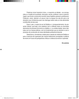 Podemos iniciar trazendo à tona – e expondo ao debate – as concep-
ções e o modelo de sociedade, educação, escola, professor, aluno e aprendi-
zagem que fomos construindo durante nossa trajetória pessoal e profissional.
Podemos, ainda, adentrar um pouco mais no espaço da sala de aula e da
disciplina que ministramos para nos interrogar sobre cada um dos elementos
constituintes da boa aula.
Esta é, pois, a razão de ser da Didática e, consequentemente, do pre-
sente módulo, qual seja: o de colaborar com a reflexão sobre os chamados
elementos do processo de ensino ou didático, e, na análise destes, tecer rela-
ções com as nossas práticas, com os fundamentos que as orientam e com o
processo de construção da nossa identidade profissional docente.
Desta forma, convidamos a todos para o estudo do módulo de Didática e
para o exercício de superação das nossas tradicionais concepções e práticas
de ensino em busca de perspectivas críticas e criativas do ensinar e aprender.
Os autores
Didatica Geral_2013.indd 6 22/06/2015 15:38:14
 