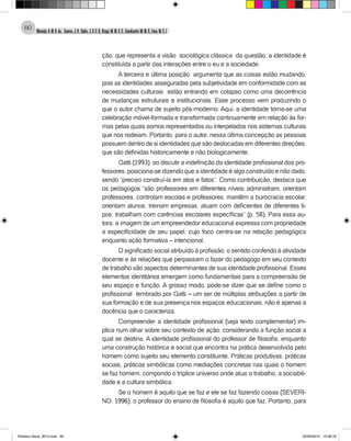 Almeida,A.M.B.de., Soares,J.R.,Sales,J.O.C.B.,Braga,M.M.S.C.,Cavalcante,M.M.D.,Lima,M.S.L.
60
ção, que representa a visão sociológica clássica da questão, a identidade é
constituída a partir das interações entre o eu e a sociedade.
A terceira e última posição argumenta que as coisas estão mudando,
pois as identidades asseguradas pela subjetividade em conformidade com as
necessidades culturais estão entrando em colapso como uma decorrência
de mudanças estruturais e institucionais. Esse processo vem produzindo o
que o autor chama de sujeito pós-moderno. Aqui, a identidade torna-se uma
celebração móvel-formada e transformada continuamente em relação às for-
mas pelas quais somos representados ou interpelados nos sistemas culturais
que nos rodeiam. Portanto, para o autor, nessa última concepção as pessoas
possuem dentro de si identidades que são deslocadas em diferentes direções,
que são definidas historicamente e não biologicamente.
Gatti (1993), ao discutir a indefinição da identidade profissional dos pro-
fessores, posiciona-se dizendo que a identidade é algo construído e não dado,
sendo “preciso construí-la em atos e fatos”. Como contribuição, destaca que
os pedagogos “são professores em diferentes níveis: administram, orientam
professores, controlam escolas e professores, mantêm a burocracia escolar,
orientam alunos, treinam empresas, atuam com deficientes de diferentes ti-
pos, trabalham com carências escolares específicas” (p. 58). Para essa au-
tora, a imagem de um empreendedor educacional expressa com propriedade
a especificidade de seu papel, cujo foco centra-se na relação pedagógica
enquanto ação formativa – intencional.
O significado social atribuído à profissão, o sentido conferido à atividade
docente e às relações que perpassam o fazer do pedagogo em seu contexto
de trabalho são aspectos determinantes de sua identidade profissional. Esses
elementos identitários emergem como fundamentais para a compreensão de
seu espaço e função. A grosso modo, pode-se dizer que se define como o
profissional lembrado por Gatti – um ser de múltiplas atribuições a partir de
sua formação e de sua presença nos espaços educacionais, não é apenas a
docência que o caracteriza.
Compreender a identidade profissional (veja texto complementar) im-
plica num olhar sobre seu contexto de ação, considerando a função social a
qual se destina. A identidade profissional do professor de filosofia, enquanto
uma construção histórica e social que encontra na prática desenvolvida pelo
homem como sujeito seu elemento constituinte. Práticas produtivas, práticas
sociais, práticas simbólicas como mediações concretas nas quais o homem
se faz homem, compondo o tríplice universo onde atua: o trabalho, a sociabili-
dade e a cultura simbólica.
Se o homem é aquilo que se faz e ele se faz fazendo coisas (SEVERI-
NO, 1996), o professor do ensino de filosofia é aquilo que faz. Portanto, para
Didatica Geral_2013.indd 60 22/06/2015 15:38:18
 
