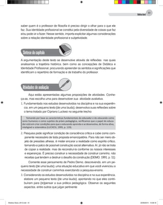 DidáticaGeral
61
saber quem é o professor de filosofia é preciso dirigir o olhar para o que ele
faz. Sua identidade profissional se constitui pela diversidade de coisas que faz
e/ou pode vir a fazer. Nesse sentido, importa explicitar algumas considerações
sobre a relação identidade profissional e subjetividade.
Síntesedocapítulo
A argumentação deste texto se desenvolve através de reflexões nas quais
analisamos a trajetória histórica, bem como as concepções de Didática e
Identidade Profissional, procurando apreender os sentidos e significações que
identificam o repertório de formação e de trabalho do professor.
Atividadesdeavaliação
Aqui estão apresentadas algumas proposições de atividades. Conhe-
ça-as, mas escolha uma para desenvolver sua atividade avaliativa.
1. Fundamentado nos estudos desenvolvidos na disciplina e na sua experiên-
cia, em um pequeno texto (de uma lauda), desenvolva suas reflexões sobre
o tema tratado por Cipriano Luckesi no seguinte trecho:
Tomando por base as características fundamentais do educador e do educando como
seres humanos e como sujeitos da práxis pedagógica, verificamos que o papel do educa-
dor está em criar condições para que o educando aprenda e se desenvolva, de forma ativa,
inteligível e sistemática (Luckesi, 1995, p. 119).
2. Pesquisa pode significar condição de consciência crítica e cabe como com-
ponente necessário de toda proposta emancipatória. Para não ser mero ob-
jeto de pressões alheias, é mister encarar a realidade como espírito crítico,
tornando-a palco de possível construção social alternativa.Aí, já não se trata
de copiar a realidade, mas de reconstruí-la conforme os nossos interesses
e esperanças. É preciso construir a necessidade de construir caminho, não
receitas que tendem a destruir o desafio da construção (Demo, 1991, p. 11).
Comente esse pensamento de Pedro Demo, descrevendo, em um pe-
queno texto (de uma lauda), uma situação educativa em que você vivenciou a
necessidade de construir caminhos exercitando a pesquisa-ensino.
3. Considerando os estudos desenvolvidos na disciplina e na sua experiência,
elabore um pequeno texto (de uma lauda), apontando no que eles contri-
buíram para (re)pensar a sua prática pedagógica. Observe os seguintes
aspectos, entre outros que julgar pertinente:
Didatica Geral_2013.indd 61 22/06/2015 15:38:18
 