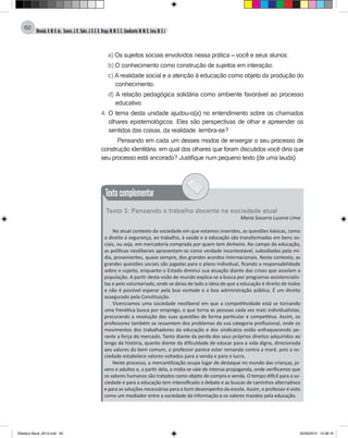 Almeida,A.M.B.de., Soares,J.R.,Sales,J.O.C.B.,Braga,M.M.S.C.,Cavalcante,M.M.D.,Lima,M.S.L.
62
a) Os sujeitos sociais envolvidos nessa prática – você e seus alunos;
b) O conhecimento como construção de sujeitos em interação;
c) A realidade social e a atenção à educação como objeto da produção do
conhecimento;
d) A relação pedagógica solidária como ambiente favorável ao processo
educativo.
4. O tema desta unidade ajudou-o(a) no entendimento sobre os chamados
olhares epistemológicos. Eles são perspectivas de olhar e apreender os
sentidos das coisas, da realidade, lembra-se?
Pensando em cada um desses modos de enxergar o seu processo de
construção identitária, em qual dos olhares que foram discutidos você diria que
seu processo está ancorado? Justifique num pequeno texto (de uma lauda).
Textocomplementar
Texto 1: Pensando o trabalho docente na sociedade atual
Maria Socorro Lucena Lima
No atual contexto da sociedade em que estamos inseridos, as questões básicas, como
o direito à segurança, ao trabalho, à saúde e à educação são transformadas em bens so-
ciais, ou seja, em mercadoria comprada por quem tem dinheiro. No campo da educação,
as políticas neoliberais apresentam-se como verdade incontestável, subsidiadas pela mí-
dia, provenientes, quase sempre, dos grandes acordos internacionais. Neste contexto, as
grandes questões sociais são jogadas para o plano individual, ficando a responsabilidade
sobre o sujeito, enquanto o Estado diminui sua atuação diante das crises que assolam a
população. A partir desta visão de mundo explica-se a busca por programas assistencialis-
tas e pelo voluntariado, onde se deixa de lado a ideia de que a educação é direito de todos
e não é possível esperar pela boa vontade e a boa administração pública. É um direito
assegurado pela Constituição.
Vivenciamos uma sociedade neoliberal em que a competitividade está se tornando
uma frenética busca por emprego, o que torna as pessoas cada vez mais individualistas,
procurando a resolução das suas questões de forma particular e competitiva. Assim, os
professores também se ressentem dos problemas da sua categoria profissional, onde os
movimentos dos trabalhadores da educação e dos sindicatos estão enfraquecendo pe-
rante a força do mercado. Tanto diante da perda dos seus próprios direitos adquiridos ao
longo da história, quanto diante da dificuldade de educar para a vida digna, direcionada
aos valores do bem comum, o professor parece estar remando contra a maré, pois a so-
ciedade estabelece valores voltados para a venda e para o lucro.
Neste processo, a mercantilização ocupa lugar de destaque no mundo das crianças, jo-
vens e adultos e, a partir dela, a mídia se vale de intensa propaganda, onde verificamos que
os valores humanos são tratados como objeto de compra e venda. O tempo difícil para a so-
ciedade e para a educação tem intensificado o debate e as buscas de caminhos alternativos
e para as soluções necessárias para o bom desempenho da escola. Assim, o professor é visto
como um mediador entre a sociedade da informação e os valores trazidos pela educação.
Didatica Geral_2013.indd 62 22/06/2015 15:38:19
 