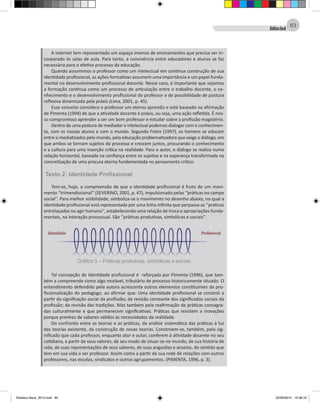 DidáticaGeral
63
A internet tem representado um espaço imenso de ensinamentos que precisa ser in-
corporado às salas de aula. Para tanto, a convivência entre educadores e alunos se faz
necessária para o efetivo processo da educação.
Quando assumimos o professor como um intelectual em contínua construção de sua
identidade profissional, as ações formativas assumem uma importância e um papel funda-
mental no desenvolvimento profissional docente. Nesse caso, é importante que vejamos
a formação contínua como um processo de articulação entre o trabalho docente, o co-
nhecimento e o desenvolvimento profissional do professor e de possibilidade de postura
reflexiva dinamizada pela práxis (Lima, 2001, p. 45).
Esse conceito considera o professor um eterno aprendiz e está baseado na afirmação
de Pimenta (1994) de que a atividade docente é práxis, ou seja, uma ação refletida. É nos-
so compromisso aprender a ser um bom professor e estudar sobre a profissão magistério.
Dentro de uma postura de mediador e intelectual podemos dialogar com o conhecimen-
to, com os nossas alunos e com o mundo. Segundo Freire (1997), os homens se educam
entre si mediatizados pelo mundo, pela educação problematizadora que exige o diálogo, em
que ambos se tornam sujeitos do processo e crescem juntos, procurando o conhecimento
e a cultura para uma inserção crítica na realidade. Para o autor, o diálogo se realiza numa
relação horizontal, baseada na confiança entre os sujeitos e na esperança transformada na
concretização de uma procura eterna fundamentada no pensamento crítico.
Texto 2: Identidade Profissional
Tem-se, hoje, a compreensão de que a identidade profissional é fruto de um movi-
mento ‘’trimendissional’’ (SEVERINO, 2001, p. 47), impulsionado pelas ‘’práticas no campo
social’’. Para melhor visibilidade, simboliza-se o movimento no desenho abaixo, no qual a
identidade profissional está representada por uma linha infinita que perpassa as ‘’práticas
entrelaçadas no agir humano’’, estabelecendo uma relação de troca e apropriações funda-
mentais, na interação processual. São ‘’práticas produtivas, simbólicas e sociais’’.
Gráfico 1 – Práticas produtivas, simbólicas e sociais
Tal concepção de identidade profissional é reforçada por Pimenta (1996), que tam-
bém a compreende como algo mutável, tributário de processo historicamente situado. O
entendimento defendido pela autora acrescenta outros elementos constituintes da pro-
fissionalização do pedagogo, ao afirmar que: Uma identidade profissional se constrói a
partir da significação social da profissão; da revisão constante dos significados sociais da
profissão; da revisão das tradições. Mas também pela reafirmação de práticas consagra-
das culturalmente e que permanecem significativas. Práticas que resistem a inovações
porque prenhes de saberes válidos às necessidades da realidade.
Do confronto entre as teorias e as práticas, da análise sistemática das práticas à luz
das teorias existente, da construção de novas teorias. Constroem-se, também, pelo sig-
nificado que cada professor, enquanto ator e autor, conferem à atividade docente no seu
cotidiano, a partir de seus valores, de seu modo de situar-se no mundo, de sua história de
vida, de suas representações de seus saberes, de suas angustias e anseios, do sentido que
tem em sua vida o ser professor. Assim como a partir de sua rede de relações com outros
professores, nas escolas, sindicatos e outros agrupamentos. (PIMENTA, 1996, p. 3).
Didatica Geral_2013.indd 63 22/06/2015 15:38:19
 
