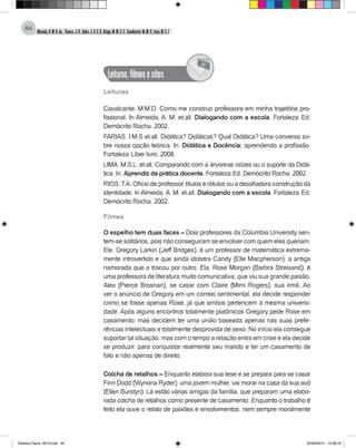 Almeida,A.M.B.de., Soares,J.R.,Sales,J.O.C.B.,Braga,M.M.S.C.,Cavalcante,M.M.D.,Lima,M.S.L.
64
Leituras,filmesesites
@
Leituras
Cavalcante, M.M.D. Como me construo professora em minha trajetória pro-
fissional. In Almeida, A. M. et.all. Dialogando com a escola. Fortaleza: Ed.
Demócrito Rocha. 2002.
FARIAS, I.M.S et.all. Didática? Didáticas? Qual Didática? Uma conversa so-
bre nossa opção teórica. In. Didática e Docência: aprendendo a profissão.
Fortaleza: Líber livro. 2008.
LIMA, M.S.L. et.all. Comparando com a árvore:as raízes ou o suporte da Didá-
tica. In. Aprendiz da prática docente. Fortaleza: Ed. Demócrito Rocha. 2002.
RIOS, T.A. Ofício de professor: títulos e rótulos ou a desafiadora construção da
identidade. In Almeida, A. M. et.all. Dialogando com a escola. Fortaleza: Ed.
Demócrito Rocha. 2002.
Filmes
O espelho tem duas faces – Dois professores da Columbia University sen-
tem-se solitários, pois não conseguiram se envolver com quem eles queriam.
Ele, Gregory Larkin (Jeff Bridges), é um professor de matemática extrema-
mente introvertido e que ainda idolatra Candy (Elle Macpherson), a antiga
namorada que o trocou por outro. Ela, Rose Morgan (Barbra Streisand), é
uma professora de literatura muito comunicativa, que viu sua grande paixão,
Alex (Pierce Brosnan), se casar com Claire (Mimi Rogers), sua irmã. Ao
ver o anúncio de Gregory em um correio sentimental, ela decide responder
como se fosse apenas Rose, já que ambos pertencem a mesma universi-
dade. Após alguns encontros totalmente platônicos Gregory pede Rose em
casamento, mas decidem ter uma união baseada apenas nas suas prefe-
rências intelectuais e totalmente desprovida de sexo. No início ela consegue
suportar tal situação, mas com o tempo a relação entra em crise e ela decide
se produzir, para conquistar realmente seu marido e ter um casamento de
fato e não apenas de direito.
Colcha de retalhos – Enquanto elabora sua tese e se prepara para se casar
Finn Dodd (Wynona Ryder), uma jovem mulher, vai morar na casa da sua avó
(Ellen Burstyn). Lá estão várias amigas da família, que preparam uma elabo-
rada colcha de retalhos como presente de casamento. Enquanto o trabalho é
feito ela ouve o relato de paixões e envolvimentos, nem sempre moralmente
Didatica Geral_2013.indd 64 22/06/2015 15:38:19
 