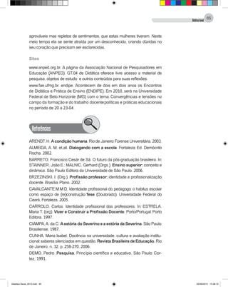 DidáticaGeral
65
aprováveis mas repletos de sentimentos, que estas mulheres tiveram. Neste
meio tempo ela se sente atraída por um desconhecido, criando dúvidas no
seu coração que precisam ser esclarecidas.
Sites
www.anped.org.br. A página da Associação Nacional de Pesquisadores em
Educação (ANPED). GT.04 de Didática oferece livre acesso a material de
pesquisa, objetos de estudo e outros conteúdos para suas reflexões.
www.fae.ufmg.br. endipe. Acontecem de dois em dois anos os Encontros
de Didática e Prática de Ensino (ENDIPE). Em 2010, será na Universidade
Federal de Belo Horizonte (MG) com o tema: Convergências e tensões no
campo da formação e do trabalho docente:políticas e práticas educacionais
no período de 20 a 23-04.
Referências
ARENDT, H. Acondição humana. Rio de Janeiro: Forense Universitária, 2003.
Almeida, A. M. et.all. Dialogando com a escola. Fortaleza: Ed. Demócrito
Rocha. 2002.
BARRETO, Francisco Cesár de Sá. O futuro da pós-graduação brasileira. In:
STAINNER, João E.; MALNIC, Gerhard (Orgs.). Ensino superior: conceito e
dinâmica. São Paulo: Editora da Universidade de São Paulo, 2006.
BRZEZINSKI, I. (Org.). Profissão professor: identidade e profissionalização
docente. Brasília: Plano, 2002.
CAVALCANTE.M.M.D. Identidade profissional do pedagogo: o habitus escolar
como espaço de (re)construção.Tese (Doutorado). Universidade Federal do
Ceará, Fortaleza, 2005.
CARROLO, Carlos. Identidade profissional dos professores. In: ESTRELA,
Maria T. (org). Viver e Construir a Profissão Docente. Porto/Portugal: Porto
Editora, 1997.
CIAMPA,A. da C. Aestória do Severino e a estória da Severina. São Paulo:
Brasiliense, 1987.
CUNHA, Maria Isabel. Docência na universidade, cultura e avaliação institu-
cional: saberes silenciados em questão. Revista Brasileira de Educação. Rio
de Janeiro, n. 32, p. 258-270, 2006.
DEMO, Pedro. Pesquisa. Princípio científico e educativo. São Paulo: Cor-
tez, 1991.
Didatica Geral_2013.indd 65 22/06/2015 15:38:19
 
