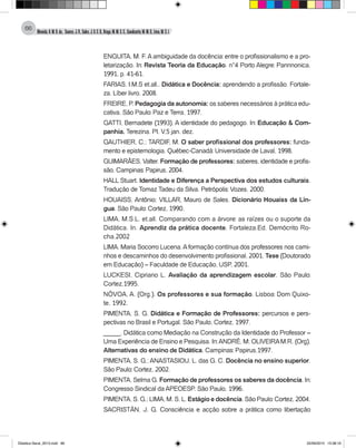 Almeida,A.M.B.de., Soares,J.R.,Sales,J.O.C.B.,Braga,M.M.S.C.,Cavalcante,M.M.D.,Lima,M.S.L.
66
ENGUITA, M. F. A ambiguidade da docência: entre o profissionalismo e a pro-
letarização. In: Revista Teoria da Educação. n°4 Porto Alegre: Pannnonica,
1991, p. 41-61.
FARIAS, I.M.S et.all.. Didática e Docência: aprendendo a profissão. Fortale-
za. Líber livro. 2008.
FREIRE, P. Pedagogia da autonomia: os saberes necessários à prática edu-
cativa. São Paulo: Paz e Terra, 1997.
GATTI, Bernadete (1993). A identidade do pedagogo. In: Educação & Com-
panhia. Terezina. PI. V.5 jan. dez.
GAUTHIER, C.; TARDIF, M. O saber profissional dos professores: funda-
mento e epistemologia. Québec-Canadá: Universidade de Laval, 1998.
GUIMARÃES, Valter. Formação de professores: saberes, identidade e profis-
são. Campinas: Papirus, 2004.
HALL Stuart. Identidade e Diferença a Perspectiva dos estudos culturais.
Tradução de Tomaz Tadeu da Silva. Petrópolis: Vozes, 2000.
HOUAISS, Antônio; VILLAR, Mauro de Sales. Dicionário Houaiss da Lín-
gua. São Paulo: Cortez, 1990.
LIMA, M.S.L. et.all. Comparando com a árvore: as raízes ou o suporte da
Didática. In. Aprendiz da prática docente. Fortaleza.Ed. Demócrito Ro-
cha.2002
LIMA, Maria Socorro Lucena.Aformação contínua dos professores nos cami-
nhos e descaminhos do desenvolvimento profissional. 2001. Tese (Doutorado
em Educação) – Faculdade de Educação, USP, 2001.
LUCKESI, Cipriano L. Avaliação da aprendizagem escolar. São Paulo:
Cortez,1995.
NÓVOA, A. (Org.). Os professores e sua formação. Lisboa: Dom Quixo-
te, 1992.
PIMENTA, S. G. Didática e Formação de Professores: percursos e pers-
pectivas no Brasil e Portugal. São Paulo, Cortez, 1997.
_____. Didática como Mediação na Construção da Identidade do Professor –
Uma Experiência de Ensino e Pesquisa. In:ANDRÉ, M; OLIVEIRAM.R. (Org).
Alternativas do ensino de Didática. Campinas: Papirus,1997.
PIMENTA, S. G.; ANASTASIOU, L. das G. C. Docência no ensino superior.
São Paulo: Cortez, 2002.
PIMENTA, Selma G. Formação de professores os saberes da docência. In:
Congresso Sindical da APEOESP. São Paulo, 1996.
PIMENTA, S. G.; LIMA, M. S. L. Estágio e docência. São Paulo: Cortez, 2004.
SACRISTÁN, J. G. Consciência e acção sobre a prática como libertação
Didatica Geral_2013.indd 66 22/06/2015 15:38:19
 