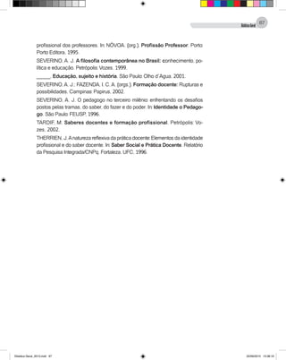 DidáticaGeral
67
profissional dos professores. In: NÓVOA. (org.). Profissão Professor. Porto:
Porto Editora, 1995.
SEVERINO, A. J. A filosofia contemporânea no Brasil: conhecimento, po-
lítica e educação. Petrópolis: Vozes, 1999.
_____. Educação, sujeito e história. São Paulo: Olho d´Agua, 2001.
SEVERINO,A. J.; FAZENDA, I. C.A. (orgs.). Formação docente: Rupturas e
possibilidades. Campinas: Papirus, 2002.
SEVERINO, A. J. O pedagogo no terceiro milênio: enfrentando os desafios
postos pelas tramas, do saber, do fazer e do poder. In: Identidade o Pedago-
go. São Paulo: FEUSP, 1996.
TARDIF, M. Saberes docentes e formação profissional. Petrópolis: Vo-
zes, 2002.
THERRIEN, J.Anatureza reflexiva da prática docente: Elementos da identidade
profissional e do saber docente. In: Saber Social e Prática Docente. Relatório
da Pesquisa Integrada/CNPq. Fortaleza, UFC, 1996.
Didatica Geral_2013.indd 67 22/06/2015 15:38:19
 