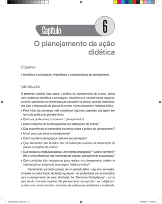 O planejamento da ação
didática
Objetivo
l Identificar a concepção, importância e características do planejamento.
Introdução
O presente capítulo trata sobre a prática do planejamento do ensino, tendo
como objetivos: identificar a concepção, importância e características do plane-
jamento; apresentar os elementos que compõem os planos; apontar possibilida-
des para a elaboração de planos de ensino numa perspectiva histórico-crítica.
l Para início de conversa, vale considerar algumas questões que giram em
torno da prática do planejamento:
l Como os professores concebem o planejamento?
l Como costuma ser o planejamento nas instituições de ensino?
l Que experiências e impressões trazemos sobre a prática do planejamento?
l Afinal, para que serve o planejamento?
l Como a prática pedagógica costuma ser planejada?
l Que elementos são levados em consideração quando da elaboração de
planos e projetos de ensino?
l Sua escola ou instituição possui um projeto pedagógico? Você o conhece?
Ele é uma referência nos momentos de estudo, planejamento e avaliação?
l Que condições são necessárias para realizar um planejamento coletivo e
interdisciplinar, próprio da abordagem histórico-crítica?
Geralmente, em todo começo de um período letivo - seja ano, semestre,
bimestre ou outra fração de tempo qualquer - os professores são convocados
para o planejamento de suas atividades. As "Semanas Pedagógicas" - como
vem sendo chamado o período de planejamento nas escolas - se multiplicam,
assim como cresce, também, o número de professores resistentes a esta tarefa.
Capítulo 6
Didatica Geral_2013.indd 71 22/06/2015 15:38:19
 