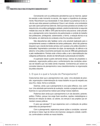 Almeida,A.M.B.de., Soares,J.R.,Sales,J.O.C.B.,Braga,M.M.S.C.,Cavalcante,M.M.D.,Lima,M.S.L.
72
Conversando com os professores percebemos que os mesmos, apesar
da aversão a este momento na escola, não negam a importância do planeja-
mento. Reconhecem sua necessidade. E mais: atestam sua presença no dia -a-
-dia de suas vidas pessoal e profissional. Essa é, sem dúvida, uma contradição
que vale a pena pensarmos sobre ela. Será que esse paradoxo se constitui num
resquício de uma prática pedagógica adotada, predominantemente na segunda
metade dos anos de 1960 e 1970 pelo tecnicismo educacional, onde prevale-
ceu o planejamento como mecanismo de padronização e controle do trabalho
dos professores, privilegiando, sobremaneira, a forma, a redação técnica e os
formulários, em detrimento do conteúdo e dos fins da prática docente?
Não descartamos esta hipótese como uma provável explicação para o
comportamento avesso e indiferente de tantos professores, afinal não podemos
esquecer que a escola tecnicista semeou com sucesso uma prática docente in-
dividualista, fragmentada e promotora da cópia, da reprodução, do silêncio e do
ativismo. Uma prática novamente acentuada nos anos de 1990 pela globalização
e pelo neoliberalismo. Período onde a tônica voltou a ser a desmobilização das
categorias profissionais, através da intensificação e precarização do trabalho.
A superação desse quadro demanda tempo, clareza de propósitos e,
sobretudo, organização política para o enfrentamento das condições adver-
sas de trabalho que nos estão sendo impostas. Comecemos por aclarar os
conceitos básicos do planejamento e seus desdobramentos na organização
da prática docente.
1. O que é e qual a função do Planejamento?
Costumamos dizer que o planejamento é ato, ação. Uma atividade de previ-
são, organização e sistematização do nosso trabalho no que diz respeito aos
seus fins, meios, forma e conteúdo.
Dizemos, ainda, que o planejamento é uma ação reflexiva, viva, contí-
nua. Uma atividade permanente de avaliação, revisão e projeção sobre o que
fazemos e o que precisamos realizar para atingir nossos objetivos.
Podemos dizer ainda que o planejamento é um ato decisório, portanto,
político. Político, porque nos exige fazer escolhas, opções metodológicas e
teóricas em relação às ideias, os valores, às crenças e aos projetos que ali-
mentam nossas práticas.
E para que planejar? O que esperamos com a instituição da prática
sistemática do planejamento?
Com o planejamento, esperamos prever ações e condições; racionali-
zar tempo e meios; fugir da rotina e do improviso; assegurar unidade, coerên-
cia, continuidade e sentido ao nosso trabalho.
Didatica Geral_2013.indd 72 22/06/2015 15:38:20
 