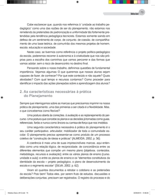 DidáticaGeral
73
Cabe esclarecer que, quando nos referimos à “unidade ao trabalho pe-
dagógico” como uma das razões de ser do planejamento, não estamos nos
remetendo às pretensões de padronização e uniformidade tão fortemente pre-
tendidas pela tendência pedagógica tecnicista. Estamos somente saindo em
defesa de um sentimento de corpo, de conjunto, de coesão, de compartilha-
mento de uma base teórica, de comunhão dos mesmos projetos de homem,
escola, educação e sociedade.
Neste caso, se tivermos como referência o projeto político-pedagógico
da escola, poderemos recorrer à autonomia e à criatividade que nos são pró-
prias para a escolha dos caminhos que vamos percorrer e das formas que
vamos adotar, sem o risco de desencontro no destino final.
Pensando sobre o nosso trabalho, definimos questões de fundamental
importância. Vejamos algumas: O que queremos que nossos alunos sejam
capazes de fazer, de conhecer? Por que este conteúdo e não aquele? Quais
atividades? Com qual tempo e recursos contamos? Como proceder para
identificar o impacto das ações planejadas sobre a aprendizagem dos alunos?
2. As características necessárias à prática
	 do Planejamento
Sempre que interrogamos sobre as marcas que precisamos imprimir na nossa
prática de planejamento, uma das primeiras a ser citada é a flexibilidade. Mas,
o que concebemos como flexível?
Uma postura aberta às correções, à avaliação e ao replanejamento do per-
curso.Umaposturaqueconcebeosplanoseasdecisõesjátomadascomoguias,
referenciais, faróis e nunca como âncora ou camisa-de-força que nos imobiliza.
Uma segunda característica necessária à prática do planejamento é o
seu caráter participativo, articulador, mobilizador de toda a comunidade es-
colar. O planejamento precisa apresentar-se como produto de um processo
coletivo de "construção de ideias e práticas" (ALMEIDA, 2002, p. 56).
A coerência é mais uma de suas imprescindíveis marcas, aqui enten-
dida como uma relação lógica, de reciprocidade, de concordância entre: os
diferentes elementos que compõe um mesmo plano (objetivos, conteúdos,
metodologia, recursos e avaliação); entre os vários planos de ensino (curso,
unidade e aula); e entre os planos de ensino e os "elementos constitutivos da
identidade da escola – projeto pedagógico, o plano de desenvolvimento da
escola e o regimento escolar” (SILVA, 2002, p. 62).
Viram só quantos documentos a retratar o cotidiano e as pretensões
da escola? Pois bem! Todos eles, por serem fruto de estudos, discussões e
deliberações conjuntas, precisam ser registrados. O registro do processo e do
Didatica Geral_2013.indd 73 22/06/2015 15:38:20
 