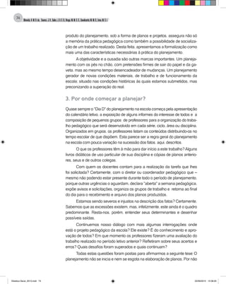 Almeida,A.M.B.de., Soares,J.R.,Sales,J.O.C.B.,Braga,M.M.S.C.,Cavalcante,M.M.D.,Lima,M.S.L.
74
produto do planejamento, sob a forma de planos e projetos, assegura não só
a memória da prática pedagógica como também a possibilidade de socializa-
ção de um trabalho realizado. Desta feita, apresentamos a formalização como
mais uma das características necessárias à prática do planejamento.
A objetividade e a ousadia são outras marcas importantes. Um planeja-
mento com os pés no chão, com pretensões firmes de sair do papel e da ga-
veta, mas ao mesmo tempo desencadeador de mudanças. Um planejamento
gerador de novas condições materiais, de trabalho e de funcionamento da
escola; situado nas condições históricas às quais estamos submetidos, mas
preconizando a superação do real.
3. Por onde começar a planejar?
Quase sempre o "Dia D" do planejamento na escola começa pela apresentação
do calendário letivo, a exposição de alguns informes do interesse de todos e a
composição de pequenos grupos de professores para a organização do traba-
lho pedagógico que será desenvolvido em cada série, ciclo, área ou disciplina.
Organizados em grupos, os professores listam os conteúdos distribuindo-os no
tempo escolar de que dispõem. Esta parece ser a regra geral do planejamento
na escola com pouca variação na sucessão dos fatos, aqui, descritos.
O que os professores têm à mão para dar início a este trabalho?Alguns
livros didáticos de uso particular de sua disciplina e cópias de planos anterio-
res, seus e de outros colegas.
Com quem os docentes contam para a realização da tarefa que lhes
foi solicitada? Certamente, com o diretor ou coordenador pedagógico que –
mesmo não podendo estar presente durante todo o período de planejamento,
porque outras urgências o aguardam, declara "aberta" a semana pedagógica,
expõe avisos e solicitações, organiza os grupos de trabalho e retorna ao final
do dia para o recebimento e arquivo dos planos produzidos.
Estamos sendo severos e injustos na descrição dos fatos? Certamente.
Sabemos que as excessões existem, mas, infelizmente, este ainda é o quadro
predominante. Resta-nos, porém, entender seus determinantes e desenhar
possíveis saídas.
Continuemos nosso diálogo com mais algumas interrogações: onde
está o projeto pedagógico da escola? Ele existe? É do conhecimento e apro-
vação de todos? Em que momento os professores fizeram uma avaliação do
trabalho realizado no período letivo anterior? Refletiram sobre seus acertos e
erros? Quais desafios foram superados e quais continuam?
Todas estas questões foram postas para afirmarmos a seguinte tese: O
planejamento não se inicia e nem se esgota na elaboração de planos. Por não
Didatica Geral_2013.indd 74 22/06/2015 15:38:20
 