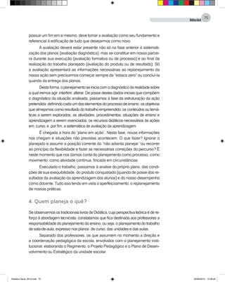 DidáticaGeral
75
possuir um fim em si mesmo, deve tomar a avaliação como seu fundamento e
referencial à edificação de tudo que desejarmos como novo.
A avaliação deverá estar presente não só na fase anterior à sistemati-
zação dos planos (avaliação diagnóstica), mas se constituir em nossa parcei-
ra durante sua execução (avaliação formativa ou de processo) e ao final da
realização do trabalho planejado (avaliação do produto ou de resultado). Só
a avaliação apresentará as informações necessárias ao replanejamento da
nossa ação sem precisarmos começar sempre da "estaca zero" ou concluí-la
quando da entrega dos planos.
Destaforma,oplanejamentoseiniciacomodiagnósticodarealidadesobre
a qual iremos agir, interferir, alterar. De posse destes dados iniciais que compõem
o diagnóstico da situação analisada, passamos à fase da estruturação da ação
pretendida,definindocadaumdoselementosdoprocessodeensino:osobjetivos
que almejamos como resultado do trabalho empreendido; os conteúdos ou temá-
ticas a serem explorados; as atividades, procedimentos, situações de ensino e
aprendizagem a serem vivenciados; os recursos didáticos necessários às ações
em curso; e ,por fim, a sistemática de avaliação da aprendizagem.
É chegada a hora do “plano em ação”. Nesta fase, novas informações
nos chegam e situações não previstas acontecem. O que fazer? Ignorar o
planejado e assumir a posição corrente do “não adianta planejar “ou recorrer
ao princípio da flexibilidade e fazer as necessárias correções do percurso? É
neste momento que nos damos conta do planejamento como processo, como
movimento, como atividade contínua, fincada em circunstâncias.
Executado o trabalho, passamos à analise do próprio plano, das condi-
ções de sua exequibilidade, do produto conquistado (quando de posse dos re-
sultados da avaliação da aprendizagem dos alunos) e do nosso desempenho
como docente. Tudo isso tendo em vista o aperfeiçoamento, o replanejamento
de nossas práticas.
4. Quem planeja o quê?
SeobservarmosostradicionaislivrosdeDidática,cujaperspectivateóricaédere-
forço à abordagem tecnicista, constatamos que fica destinada aos professores a
responsabilidade do planejamento do ensino, ou seja, o planejamento do trabalho
de sala-de-aula, expresso nos planos de curso, das unidades e das aulas.
Separado dos professores, os que assumem no momento a direção e
a coordenação pedagógica da escola, envolvidos com o planejamento insti-
tucional, elaborando o Regimento, o Projeto Pedagógico e o Plano de Desen-
volvimento ou Estratégico da unidade escolar.
Didatica Geral_2013.indd 75 22/06/2015 15:38:20
 