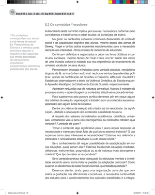Almeida,A.M.B.de., Soares,J.R.,Sales,J.O.C.B.,Braga,M.M.S.C.,Cavalcante,M.M.D.,Lima,M.S.L.
78
5.2 Os conteúdos10
escolares
	
Adescoberta deste caminho implica, por sua vez, na mudança da forma como
concebemos e trabalhamos o saber escolar, os conteúdos de ensino.
No geral, os conteúdos escolares continuam dissociados do contexto
social e da capacidade cognitiva dos alunos, mesmo depois dos alertas de
Dewey, Piaget e tantos outros expoentes escolanovistas para a necessária
atenção aos interesses, ritmos e fases de raciocínio do educando.
Continuam definidos e organizados a priori nos livros didáticos e cur-
rículos escolares, mesmo depois de Paulo Freire nos ter falado dos riscos
de uma invasão cultural e relatado sua rica experiência de levantamento do
universo vocabular de seus alunos.
Permanecem impostos e tratados como verdade absoluta, verdadeiros
dogmas de fé, acima do bem e do mal, neutros e isentos de pretensões polí-
ticas, apesar da contribuição de Bourdieu e Passeron, Althusser, Baudelot e
Establet ao sistematizarem a teoria da Violência Simbólica, da Escola enquan-
to Aparelho Ideológico do Estado e da Escola Dualista, respectivamente.
Aparecem reduzidos aos de natureza conceitual, ficando à margem do
processo ensino – aprendizagem os conteúdos atitudinais e procedimentais.
Para superarmos esta postura acrítica devemos pôr em xeque alguns
dos critérios de seleção, organização e trabalho com os conteúdos escolares,
apontados por alguns livros de Didática.
Dentre os critérios de seleção são citados os da veracidade, da signifi-
cação, utilidade e adequação dos conteúdos à realidade do aluno.
A respeito dos saberes considerados acadêmicos, científicos, univer-
sais, verdadeiros vale a pena nos interrogarmos: os conteúdos retratam qual
verdade? A verdade de quem?
Tornar o conteúdo algo significativo para o aluno requer respostas às
necessidade e interesses deste. Mas de qual aluno estamos tratando? O que
supomos como seus interesses e necessidades? Estamos nos referindo a
interesses e necessidades individuais ou a de classe social?
Se o conhecimento útil requer possibilidade de uso/aplicação em no-
vas situações, quais seriam elas? Estamos focalizando situações imediatas,
utilitaristas, instrumentais, pragmáticas ou as de natureza mais abrangente e
coletiva? Que tipo de saber as responderia?
Se o conteúdo precisa estar adequado às estruturas mentais e à reali-
dade social do aluno, como tratar a questão da adaptação curricular? Como
superar as dicotomias do saber local/universal, quantidade/qualidade?
Devemos atentar, ainda, para uma organização curricular que con-
sidere a gradação das dificuldades conceituais, a necessária continuidade
dos estudos para o aprofundamento das questões trabalhadas e a integra-
10
Os conteúdos
correspondem aos temas
e sub-temas de estudo.
Ex: Planejamento de
Ensino é a temática geral,
abordada segundo a
sequência dos seguintes
sub-temas: concepção
de planejamento;
importância;
características; elementos
constituintes dos planos.
Didatica Geral_2013.indd 78 22/06/2015 15:38:20
 