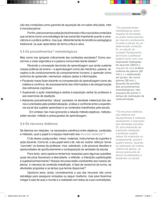 DidáticaGeral
79
ção dos conteúdos como garantia de aquisição de um saber articulado, inter
e transdisciplinar.
Porfim,preconizamosaadoçãodadimensãocrítico-socialdosconteúdos
que os toma como uma estratégia de luta social tão importante quanto a cons-
ciência e a prática política, mas que, diferentemente da tendência pedagógica
tradicional, os quer aprendidos de forma crítica e ativa.
5.3 Os procedimentos11
metodológicos
Mas como nos apropriar criticamente dos conteúdos escolares? Como ven-
cermos a visão dogmática e a postura consumista diante destes?
Revendo a concepção tecnicista de aprendizagem que ainda sustenta
nossas práticas de ensino – a aprendizagem como ato mecânico, passivo, re-
ceptivo e de condicionamento do comportamento humano; o aprender como
sinônimo de apreender, memorizar, estocar dados e informações.
l Pautando nosso fazer docente na compreensão da aprendizagem como ato
coletivo e contínuo, de processamento das informações e de reorganização
das estruturas cognitivas.
l Superando a ação metodológica restrita à exposição verbal do professor e
aos exercícios de repetição.
l Adotando procedimentos “ativos” pautados na atividade intelectual dos alu-
nos e orientados pela problematização, análise e confronto entre a experiên-
cia social dos sujeitos aprendizes e os conteúdos trabalhados pela escola.
Em síntese: não mais ignorando a relação método-objetivos, método–
saber escolar, método e pressupostos de aprendizagem.
5.4 Os recursos didáticos
	
Se falamos em relações, na necessária coerência entre objetivos, conteúdos
e métodos, qual o papel e o espaço reservado aos recursos didáticos12
?
O de atores coadjuvantes, meios, materiais, instrumentos de suportes à
ação docente. Como tal, o seu papel será o de, não só, ilustrar, reforçar, tornar
“concreto” os dizeres do professor, mas, sobretudo, o de provocar desafios e
oportunidades de aprofundamento e contraposição às verdades da escola.
Para tanto, seria oportuno tentarmos respostas para algumas questões:
quais recursos favorecem a descoberta, a reflexão, a interação sujeito/sujeito
e sujeitos/conhecimento? Nossos recursos estão condizentes aos nossos ob-
jetivos, à natureza do conteúdo trabalhado, à fase de raciocínio da turma, às
atividades propostas e ao tempo que temos disponível?
Oportuno seria, ainda, considerarmos o uso dos recursos não como
estratégia para assegurar simpatias ou seguir modismo, mas para fazermos
chegar à sala de aula o mundo e a realidade com todas as suas contradições.
11
Os procedimentos
metodológicos dizem
respeito às atividades,
às ações desenvolvidas,
por alunos e professores,
durante o estudo de um
determinado conteúdo.
Ex: no estudo da
unidade Planejamento
de Ensino o professor
poderá iniciar com uma
exposição dialogada
do assunto (30min.),
seguida de uma análise
coletiva de planos (20
min.) e a elaboração,
em grupo, de novos
planos (30 min.).
Quando da escolha
dos procedimentos
metodológicos, não
esqueça de prever o
tempo de realização de
cada atividade.
12
Os recursos didáticos
são relativos aos
equipamentos e materiais
necessários à realização
das atividades previstas.
Ex: para realização da
exposição dialogada,
o professor poderá
utilizar Kit multimídia ou,
simplesmente, pincel e
quadro branco. Quando
da realização da análise
coletiva de planos, os
alunos precisarão de
planos já elaborados e
existentes na escola.
Didatica Geral_2013.indd 79 22/06/2015 15:38:20
 