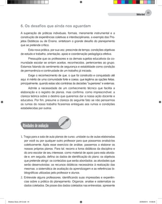 DidáticaGeral
81
6. Os desafios que ainda nos aguardam
A superação de práticas individuais, formais, meramente instrumental e a
construção de experiências coletivas e interdisciplinares, a exemplo dos Pro-
jetos Didáticos ou de Ensino, sintetizam o grande desafio do planejamento
que se pretende crítico.
Esta nova prática, por sua vez, prescinde de tempo, condições objetivas
de estudo e trabalho, orientação, apoio e coordenação pedagógica efetiva.
Pressupõe que os professores e os demais sujeitos educativos da co-
munidade escolar se sintam aceitos, reconhecidos, pertencentes ao grupo.
Estamos falando do sentimento de segurança e estabilidade como condição
de permanência e continuidade de um trabalho já iniciado.
Exige o reconhecimento de que, o que foi construído e conquistado até
aqui, é mérito de uma comunidade forte e coesa, que legitima as opções feitas,
principalmente, quando estas são contrárias às decisões "superiores" e externas.
Admite a necessidade de um conhecimento técnico que facilita a
elaboração e o registro de planos, mas confirma, como imprescindível, a
clareza teórica sobre o destino que queremos dar a nossa ação docente e
educativa. Por fim, presume a clareza do seguinte fato: se não pensarmos
os rumos do nosso trabalho ficaremos entregues aos rumos e condições
estabelecidas por outros.
Atividadesdeavaliação
1. Traga para a sala de aula planos de curso, unidade ou de aulas elaboradas
por você ou por qualquer outro professor para que possamos analisá-los
coletivamente. Após esse exercício de análise, passemos a elaborar os
nossos próprios planos. Para tal, recorra a livros didáticos da disciplina e
do ano escolar de seu interesse, como material de apoio para esta ativida-
de e, em seguida, defina: os dados de identificação do plano; os objetivos
que pretende atingir; os conteúdos que serão abordados; as atividades que
serão desenvolvidas; os recursos didáticos necessários à realização das
mesmas; a sistemática de avaliação da aprendizagem e as referências bi-
bliográficas utilizadas pelo professor e alunos.
2. Entreviste alguns professores, identificando suas impressões e experiên-
cias sobre a prática do planejamento. Organize, analise e sistematize os
dados coletados. De posse dos dados coletados nas entrevistas, apresente
Didatica Geral_2013.indd 81 22/06/2015 15:38:20
 