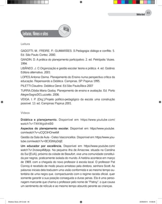 DidáticaGeral
83
Leituras,filmesesites
@
Leitura
GADOTTI, M.; FREIRE, P.; GUIMARÃES, S.Pedagogia: diálogo e conflito. 5.
Ed. São Paulo: Cortez, 2000.
GANDIN, D. A prática do planejamento participativo. 2. ed. Petrópolis: Vozes,
1994.
LIBÂNEO, J. C.Organização e gestão escolar: teoria e prática. 4. ed. Goiânia:
Editora alternativa, 2001
LOPES,Antonia Osima. Planejamento do Ensino numa perspectiva crítica da
educação. Repensando a Didática. Campinas, SP: Papirus 1995.
PILETTI,Claudino. Didática Geral. Ed.São Paulo:Àtica 2007
TURRA,Clódia Maria Godoy. Planejamento de ensino e avaliação. Ed. Porto
Alegre:Sagra:DCLuzzatto, 2006.
VEIGA, I. P. (Org.).Projeto político-pedagógico da escola: uma construção
possível. 13. ed. Campinas: Papirus 2001.
Vídeos
Didática e planejamento. Disponível em: https://www.youtube.com/
watch?v=7XKWgidh4B0
Aspectos do planejamento escolar. Disponível em: https://www.youtube.
com/watch?v=uCQCtHOnwkM
Gestão da Sala deAula - Celso Vasconcellos. Disponível em: https://www.you-
tube.com/watch?v=0E3GtWyDdjE
Um educador por excelência. Disponível em: https://www.youtube.com/
watch?v=3nzwxp4Mpqs. Na pequena ilha de Amacraw, situada na Carolina
do Sul (EUA), próximo da cidade de Beaufort, vive uma comunidade constituí-
da por negros, praticamente isolada do mundo. A história acontece em março
de 1969, com a chegada do novo professor à escola local. O professor Pat
Conroy é recebido de modo pouco amistoso pela diretora, senhora Scott. As
palavras iniciais dela traduzem uma visão conformista e ao mesmo tempo au-
toritária de uma negra que, compactuando com o regime racista oficial, quer
somente garantir a sua posição conseguida a duras penas. Ela é uma perso-
nagem marcante que chama o professor pelo nome de "Patroy", o que causa
um sentimento de ridículo e ao mesmo tempo absurdo perante as crianças.
Didatica Geral_2013.indd 83 22/06/2015 15:38:20
 