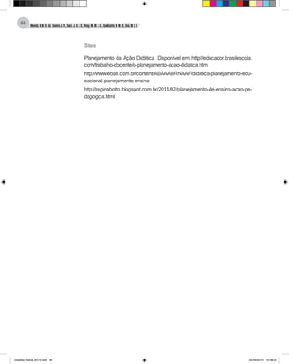 Almeida,A.M.B.de., Soares,J.R.,Sales,J.O.C.B.,Braga,M.M.S.C.,Cavalcante,M.M.D.,Lima,M.S.L.
84
Sites
Planejamento da Ação Didática. Disponível em: http://educador.brasilescola.
com/trabalho-docente/o-planejamento-acao-didatica.htm
http://www.ebah.com.br/content/ABAAABRNAAF/didatica-planejamento-edu-
cacional-planejamento-ensino
http://reginabotto.blogspot.com.br/2011/02/planejamento-de-ensino-acao-pe-
dagogica.html
Didatica Geral_2013.indd 84 22/06/2015 15:38:20
 