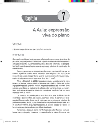AAula: expressão
viva do plano
Objetivo
l Apresentar os elementos que compõem os planos.
Introdução
O presente capítulo parte da compreensão da aula como momento-síntese do
processo de planejamento e tem como objetivo apresentar alternativas meto-
dológicas existentes e vivenciadas na prática docente, esteiradas na perspec-
tiva histórico-crítica que busca garantir processos coletivos de construção do
conhecimento.
Quando pensamos na aula nos vem à mente a compreensão de que se
trata da expressão viva do plano. Paralelo a isso, desponta uma provocação
instigante ao nosso diálogo: Como garantir o verdadeiramente novo em edu-
cação através desse momento-síntese da ação docente?
Alves e Ghiraldelli Jr.(2000) nos sugerem que o verdadeiramente novo
em educação, que a verdadeira aula reside no uso crítico e criativo dos muitos
espaços tempos de aprender ensinar; na possibilidade do real encontro entre
sujeitos aprendizes; no cortejamento e troca entre humanos livres; na reescri-
ta da realidade e no reconhecimento da “autoridade semântica” de um outro
modo de dizer as coisas.
	 A boa aula fica sendo, pois, o fruto de buscas e de muitas trocas; de
encontros e desencontros, de ensaios, acertos e erros, da construção e re-
construção dos modos de ser, sentir e conviver; do empenho, do estudo e da
paciência histórica; enfim, do reconhecimento do professor como autor e ator
do seu fazer didático. Segundo Rios (2002), é quando o saber e o sabor se
fazem presença que a aula tem sentido e significado.
Pensemos a boa aula como manifestação do saber fazer do bom pro-
fessor como categorias históricas, contextualizadas e não uniformes e uni-
Capítulo 7
Didatica Geral_2013.indd 85 22/06/2015 15:38:20
 