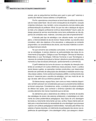 Almeida,A.M.B.de., Soares,J.R.,Sales,J.O.C.B.,Braga,M.M.S.C.,Cavalcante,M.M.D.,Lima,M.S.L.
86
versais, pois se perguntarmos bom/boa para quem e para quê? veremos o
quanto são relativos nossos saberes e competências.
Por fim, aprendamos a reconhecer os bons frutos do esforço de constru-
ção do nosso saber-fazer, não só como consequência do empenho, vocação
e talentos individuais, mas, também, como conquista de uma luta coletiva pela
profissionalização do professor. Afinal, do que nos vale o destaque de alguns
se toda uma categoria profissional continua desacreditada? Qual o peso do
desejo pessoal de sermos reconhecidos como bons professores se não dis-
pomos de condições reais, materiais, concretas para este empreendimento?
A decisão pelo tipo de estratégia a ser utilizada revela, num primeiro
plano, a intencionalidade do ato de ensinar. Nesse sentido, sua escolha deve
considerar, além dos objetivos e fins educativos, a adequação ao conteúdo
programático, às características dos alunos, aos recursos materiais e ao tem-
po disponível para estudo.
No que concerne aos conteúdos curriculares, no momento de selecio-
nar as estratégias, é preciso observar as particularidades das áreas do co-
nhecimento (Linguagens, Códigos e suas Tecnologias; Ciências da Natureza,
Matemática e suas Tecnologias; Ciências Humanas e suas Tecnologias), a
natureza do conteúdo (conceitual ou factual, atitudinal e procedimental) e seu
momento ou fase de estudo (introdução, aprofundamento e culminância).
O perfil intelectual da turma de alunos e as relações de interação exis-
tentes se constituem em outras referências nesse processo. Assim, a prática
social desses sujeitos, as operações mentais construídas e por desenvolver
deverão ser parâmetro de adequação das atividades à realidade social e cog-
nitiva desse coletivo. Como sentenciaAnastasiou (2004), o conhecimento dos
alunos é “essencial para a escolha da estratégia, com seu modo de ser, de
agir, de estar, além de sua dinâmica pessoal” (p. 70).
Os fatores tempo, espaço físico, bem como os meios materiais disponí-
veis, também precisam ser considerados para que os procedimentos didáticos
se tornem exequíveis. Consideremos, ainda, a condição do próprio professor
de efetivar tais ações, pois conhecer a dinâmica operativa das estratégias
constitui elemento não menos importante que os demais.
Ao atentarmos para a observância de critérios no momento de escolha
das estratégias de ensino não estamos enfatizando o metodológico em detri-
mento de outras problemáticas pedagógicas, traço típico de uma abordagem
tecnicista ou meramente instrumental, por isso, acrítica. Nosso intento está vol-
tado para o reconhecimento da necessidade de uma abordagem que provoque
rupturas com práticas pedagógicas tradicionalistas, marcadas pela ênfase nos
saberes e fazeres docentes, em detrimento da participação dos alunos nas ex-
periências de aprendizagem. Uma abordagem crítica, que assegure o desen-
Didatica Geral_2013.indd 86 22/06/2015 15:38:20
 