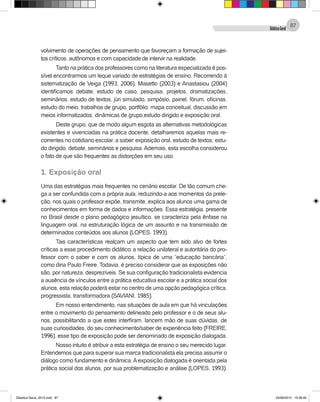 DidáticaGeral
87
volvimento de operações de pensamento que favoreçam a formação de sujei-
tos críticos, autônomos e com capacidade de intervir na realidade.
Tanto na prática dos professores como na literatura especializada é pos-
sível encontrarmos um leque variado de estratégias de ensino. Recorrendo à
sistematização de Veiga (1993, 2006), Masetto (2003) e Anastasiou (2004)
identificamos: debate, estudo de caso, pesquisa, projetos, dramatizações,
seminários, estudo de textos, júri simulado, simpósio, painel, fórum, oficinas,
estudo do meio, trabalhos de grupo, portfólio, mapa conceitual, discussão em
meios informatizados, dinâmicas de grupo,estudo dirigido e exposição oral.
Deste grupo, que de modo algum esgota as alternativas metodológicas
existentes e vivenciadas na prática docente, detalharemos aquelas mais re-
correntes no cotidiano escolar, a saber: exposição oral, estudo de textos, estu-
do dirigido, debate, seminários e pesquisa. Ademais, esta escolha considerou
o fato de que são frequentes as distorções em seu uso.
1. Exposição oral
Uma das estratégias mais frequentes no cenário escolar. De tão comum che-
ga a ser confundida com a própria aula, reduzindo-a aos momentos da prele-
ção, nos quais o professor expõe, transmite, explica aos alunos uma gama de
conhecimentos em forma de dados e informações. Essa estratégia, presente
no Brasil desde o plano pedagógico jesuítico, se caracteriza pela ênfase na
linguagem oral, na estruturação lógica de um assunto e na transmissão de
determinados conteúdos aos alunos (LOPES, 1993).
Tais características realçam um aspecto que tem sido alvo de fortes
críticas a esse procedimento didático: a relação unilateral e autoritária do pro-
fessor com o saber e com os alunos, típica de uma “educação bancária”,
como diria Paulo Freire. Todavia, é preciso considerar que as exposições não
são, por natureza, desprezíveis. Se sua configuração tradicionalista evidencia
a ausência de vínculos entre a prática educativa escolar e a prática social dos
alunos, esta relação poderá estar no centro de uma opção pedagógica crítica,
progressista, transformadora (SAVIANI, 1985).
Em nosso entendimento, nas situações de aula em que há vinculações
entre o movimento do pensamento delineado pelo professor e o de seus alu-
nos, possibilitando a que estes interfiram, lancem mão de suas dúvidas, de
suas curiosidades, do seu conhecimento/saber de experiência feito (FREIRE,
1996), esse tipo de exposição pode ser denominado de exposição dialogada.
Nosso intuito é atribuir a esta estratégia de ensino o seu merecido lugar.
Entendemos que para superar sua marca tradicionalista ela precisa assumir o
diálogo como fundamento e dinâmica.Aexposição dialogada é orientada pela
prática social dos alunos, por sua problematização e análise (LOPES, 1993).
Didatica Geral_2013.indd 87 22/06/2015 15:38:20
 