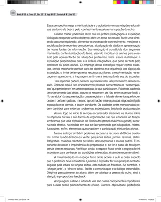 Almeida,A.M.B.de., Soares,J.R.,Sales,J.O.C.B.,Braga,M.M.S.C.,Cavalcante,M.M.D.,Lima,M.S.L.
88
Essa perspectiva nega a verticalidade e o autoritarismo nas relações educati-
vas em torno da busca pelo conhecimento e pela emancipação do outro.
Grosso modo, podemos dizer que na prática pedagógica a exposição
dialogada responde a três objetivos: abrir um tema de estudo; fazer uma sínte-
se do assunto explorado; alimentar o processo de conhecimento, mediante a
socialização de recentes descobertas, atualização de dados e apresentação
de novas fontes de informação. Sua execução é constituída dos seguintes
momentos: contextualização do tema, visando mobilizar os alunos para o es-
tudo pela apresentação de situações problemas, fatos, casos ilustrativos; a
exposição propriamente dita; e a síntese integradora, que pode ser feita pelo
professor ou pelos alunos. O emprego desta estratégia requer certos cuida-
dos, sendo importante atentar para: os objetivos e a sequência dos tópicos da
exposição; o limite de tempo e os recursos auxiliares; a movimentação no es-
paço em que ocorre; a linguagem, o ritmo e a entonação de voz do expositor.
Tais aspectos podem parecer, à primeira vista, um preciosismo desneces-
sário. Contudo, não é raro encontrarmos pessoas comentando os “descompas-
sos”queperceberamemumaexposiçãodequeparticiparam.Falamdaausência
de ordenamento das ideias; alguns se ressentem de não terem acompanhado o
“fio condutor” da argumentação; outros registram a falta de elementos que favore-
cessem certa empatia ou mesmo aproximação entre a pessoa responsável pela
exposição e os demais, e assim por diante. Os cuidados antes mencionados po-
dem contribuir para evitar tais problemas, sobretudo no âmbito da prática escolar.
Assim, logo no início é sempre esclarecedor situarmos os alunos sobre
os objetivos da fala e sua forma de organização. No que concerne ao tempo,
lembramos que uma exposição de 50 minutos (tempo máximo sugerido) se tor-
na mais atrativa, na medida em que se fizer permeada por indagações, relatos,
ilustrações, enfim, elementos que propiciem a participação efetiva dos alunos.
Nesse esforço também podemos recorrer a recursos didáticos auxilia-
res, como: quadro branco ou verde; pequenos textos, jornais, revistas, slides,
fotografias, músicas, trechos de filmes, documentários e muitos outros. É im-
portante destacar a importância da preparação e, se for o caso, da testagem
prévia desses recursos. Verificar, ainda, o espaço físico onde a exposição irá
acontecer para conhecer as condições oferecidas, é sempre recomendável.
A movimentação no espaço físico onde ocorre a aula é outro aspecto
que o professor deve considerar. Quando o expositor faz sua preleção sentado,
seguida pela leitura de longos textos, está fadado ao fracasso. Ao contrário, o
“chegar junto”, o “olho no olho”, facilita a comunicação e o diálogo pretendidos.
Dirigir-se pessoalmente ao aluno, além de valorizar a pessoa do outro, atrai a
atenção e proporciona feedback.
Alinguagem, o ritmo e o tom de voz são outros componentes importantes
para o êxito desse procedimento de ensino. Clareza, objetividade, pertinência
Didatica Geral_2013.indd 88 22/06/2015 15:38:20
 