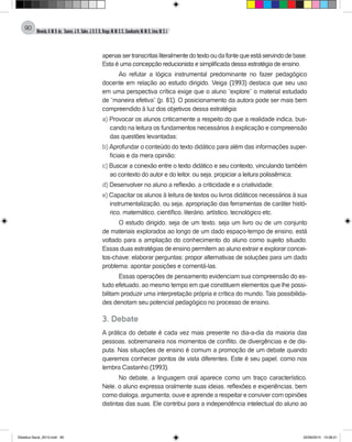 Almeida,A.M.B.de., Soares,J.R.,Sales,J.O.C.B.,Braga,M.M.S.C.,Cavalcante,M.M.D.,Lima,M.S.L.
90
apenassertranscritasliteralmentedotextooudafontequeestáservindodebase.
Esta é uma concepção reducionista e simplificada dessa estratégia de ensino.
Ao refutar a lógica instrumental predominante no fazer pedagógico
docente em relação ao estudo dirigido, Veiga (1993) destaca que seu uso
em uma perspectiva crítica exige que o aluno “explore” o material estudado
de “maneira efetiva” (p. 81). O posicionamento da autora pode ser mais bem
compreendido à luz dos objetivos dessa estratégia:
a) Provocar os alunos criticamente a respeito do que a realidade indica, bus-
cando na leitura os fundamentos necessários à explicação e compreensão
das questões levantadas;
b) Aprofundar o conteúdo do texto didático para além das informações super-
ficiais e da mera opinião;
c) Buscar a conexão entre o texto didático e seu contexto, vinculando também
ao contexto do autor e do leitor, ou seja, propiciar a leitura polissêmica;
d) Desenvolver no aluno a reflexão, a criticidade e a criatividade;
e) Capacitar os alunos à leitura de textos ou livros didáticos necessários à sua
instrumentalização, ou seja, apropriação das ferramentas de caráter histó-
rico, matemático, científico, literário, artístico, tecnológico etc.
O estudo dirigido, seja de um texto, seja um livro ou de um conjunto
de materiais explorados ao longo de um dado espaço-tempo de ensino, está
voltado para a ampliação do conhecimento do aluno como sujeito situado.
Essas duas estratégias de ensino permitem ao aluno extrair e explorar concei-
tos-chave; elaborar perguntas; propor alternativas de soluções para um dado
problema; apontar posições e comentá-las.
Essas operações de pensamento evidenciam sua compreensão do es-
tudo efetuado, ao mesmo tempo em que constituem elementos que lhe possi-
bilitam produzir uma interpretação própria e crítica do mundo. Tais possibilida-
des denotam seu potencial pedagógico no processo de ensino.
3. Debate
A prática do debate é cada vez mais presente no dia-a-dia da maioria das
pessoas, sobremaneira nos momentos de conflito, de divergências e de dis-
puta. Nas situações de ensino é comum a promoção de um debate quando
queremos conhecer pontos de vista diferentes. Este é seu papel, como nos
lembra Castanho (1993).
No debate, a linguagem oral aparece como um traço característico.
Nele, o aluno expressa oralmente suas ideias, reflexões e experiências, bem
como dialoga, argumenta, ouve e aprende a respeitar e conviver com opiniões
distintas das suas. Ele contribui para a independência intelectual do aluno ao
Didatica Geral_2013.indd 90 22/06/2015 15:38:21
 