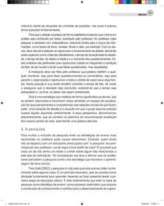 DidáticaGeral
91
colocá-lo diante de situações de contraste de posições, nas quais é preciso
tomar posições fundamentadas.
Para que o debate aconteça de forma satisfatória é preciso que o tema em
análise seja conhecido por todos, sobretudo pelo professor. Ao professor cabe
preparar a atividade com antecedência, indicando fontes para a busca de infor-
mações, como textos de livros, revistas, filmes e sites, por exemplo. Com os alu-
nos,devediscutireelaborarasregrasparaofuncionamentododebate,decidindo
sobreaspectoscomo:afaladosdebatedores,otempodeduraçãototaldaativida-
de, o tempo de fala, de réplica e tréplica e o momento dos questionamentos. Es-
ses cuidados são pertinentes para oportunizar a todos os integrantes a condição
de falar, de ser ouvido e de ter suas ideias questionadas, mas respeitadas.
A mediação deve ser feita pelo professor que poderá interferir a qual-
quer momento, seja para fazer questionamentos ou comentários, seja para
garantir a organização e oportunizar a todos o direito de expor seus argumen-
tos. Nesta posição é sua tarefa também controlar o tempo de fala, de modo
a assegurar que a atividade seja concluída, evitando-se que o tempo seja
extrapolado e, ao final, as ideias não sejam sintetizadas.
Esta é uma estratégia que mobiliza de forma significativa os alunos, que
se sentem valorizados e encontram nessa atividade um espaço de socializa-
ção de seus pensamentos e compreensão das relações sociais de que fazem
parte. Uma variação do debate é a situação em que o grupo assume posição
inversa àquela assumida anteriormente. A essa perspectiva, denominamos
descentramento, que se constitui no exercício da movimentação ampliação
dos nossos pontos de vista, exercitando uma postura altruísta.
4. A pesquisa
Para muitos a inclusão da pesquisa entre as estratégias de ensino mais
recorrentes no cotidiano pode causar estranheza. Contudo, quem ainda
não se deparou com um estudante preocupado com “a pesquisa” encami-
nhada por seu professor, via de regra como tarefa de casa? É provável que
cada um de nós tenha um relato a contar sobre algum fato relacionado a
este tipo de solicitação. Tal constatação nos leva a afirmar que os profes-
sores percebem a pesquisa como uma estratégia que favorece a aprendi-
zagem de seus alunos.
Para Gatti (2002), a pesquisa é o ato pelo qual procuramos obter conhe-
cimento sobre alguma coisa. É um princípio educativo, pois se constitui como
atividade fundamental para aprender, devendo se fazer presente desde a pri-
meira etapa da educação básica. É este entendimento que está na base da
pesquisa como estratégia de ensino; como processo sistemático que propicia
a construção de conhecimento e contribui para o desenvolvimento da capaci-
Didatica Geral_2013.indd 91 22/06/2015 15:38:21
 