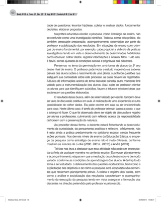Almeida,A.M.B.de., Soares,J.R.,Sales,J.O.C.B.,Braga,M.M.S.C.,Cavalcante,M.M.D.,Lima,M.S.L.
92
dade de questionar, levantar hipótese, coletar e analisar dados, fundamentar
decisões, elaborar propostas.
Na prática educativa escolar, a pesquisa, como estratégia de ensino, não
se confunde como uma investigação científica. Todavia, como esta prática, ela
também pressupõe preparação, acompanhamento sistemático por parte do
professor e publicização dos resultados. Em situações de ensino com crian-
ças do ensino fundamental, por exemplo, cabe propiciar a vivência de práticas
investigativas tendo em vista o desenvolvimento de determinadas habilidades
como observar, colher dados, registrar informações e analisar fatos. Tudo isso,
é óbvio, sendo ajustado às condições sociais e cognitivas dos discentes.
Pensemos no tema da germinação em uma turma de alunos do 3º ano
desse nível de ensino. O professor pode iniciar o estudo mapeando os saberes
prévios dos alunos sobre o nascimento de uma planta, suscitando questões que
instiguem sua curiosidade sobre este processo, as quais devem ser registradas.
A busca de informações acerca do tema discutido constitui outro momento fértil
voltado para a instrumentalização dos alunos. Aqui, cabe ao professor orientar
os alunos para que identifiquem subsídios, façam a leitura e extraiam ideias que
esclareçam as questões elaboradas.
O resultado dessa busca, além de sistematizado por escrito, também deve
ser alvo de discussão coletiva em aula. A realização de uma experiência é outra
possibilidade de colher dados. Ela pode ocorrer em aula ou ser encaminhada
para casa. Neste último caso, é tarefa do professor orientar, passo a passo, o que
a criança irá fazer. O que foi observado deve ser objeto de discussão e registro
por alunos e professores, culminando com reflexão acerca da responsabilidade
do homem com a preservação da natureza.
Ao proceder dessa forma, o docente estará fomentando o desenvolvi-
mento da curiosidade, do pensamento analítico e reflexivo. Infelizmente, não
é esta ainda a prática predominante no cotidiano escolar, sendo frequente
ações pontuais. Nos demais níveis de ensino da Educação Básica, o empre-
go da pesquisa como estratégia de ensino não é muito diferente, conforme
mostram os estudos de Ludke (2000, 2001a, 2001b) e André (2001).
Tal fato nos leva a destacar que esta atividade não pode ser improvisa-
da ou feita de qualquer maneira no contexto escolar. Ela requer planejamento
e acompanhamento, etapas em que a mediação do professor ocorre de modo
variado, conforme as condições de aprendizagem dos alunos. A definição do
tema a ser estudado, o delineamento das questões norteadoras, bem como a
explicitação dos objetivos e de como a pesquisa será conduzida são elemen-
tos que reclamam planejamento prévio. A coleta e registro dos dados, bem
como a análise e socialização dos resultados caracterizam o acompanha-
mento da execução da pesquisa tendo em vista assegurar a formação dos
discentes na direção pretendida pelo professor e pela escola.
Didatica Geral_2013.indd 92 22/06/2015 15:38:21
 