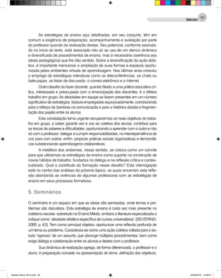 DidáticaGeral
93
As estratégias de ensino aqui detalhadas, em seu conjunto, têm em
comum a exigência de preparação, acompanhamento e avaliação por parte
do professor quando da realização destas. Seu potencial, conforme assinala-
do no início do texto, está associado não só ao uso de um elenco dinâmico
e diversificado de procedimentos de ensino, mas à necessária coerência aos
ideais pedagógicos que lhe dão sentido. Sobre a diversificação da ação didá-
tica, é importante mencionar a ampliação de suas formas e espaços oportu-
nizada pelos ambientes virtuais de aprendizagem. Nos últimos anos cresceu
o emprego de estratégias interativas como as teleconferências, os chats ou
bate-papos, as listas de discussão, o correio eletrônico e a internet.
Outro desafio do fazer docente, quando filiado a uma prática educativa crí-
tica, interessada e preocupada com a emancipação dos discentes, é o efetivo
trabalho em grupo. As atividades em equipe se fazem presentes em um número
significativo de estratégias, todavia empregadas equivocadamente, corroborando
para o reforço às barreiras na comunicação e para a histórica divisão e fragmen-
tação dos papéis entre os alunos.
Esta constatação torna urgente recuperarmos os reais objetivos do traba-
lho em grupo, a saber: garantir vez e voz ao coletivo dos alunos; contribuir para
as trocas de saberes e dificuldades, oportunizando o aprender com o outro e não
só com o professor; delegar e cumprir responsabilidades, na interdependência de
uns para com outros; enfim, propiciar práticas sociais organizativas e democráti-
cas substanciando aprendizagens colaborativas.
A metáfora dos andaimes, nesse sentido, se coloca como um convite
para que utilizemos as estratégias de ensino como suporte na construção de
novos hábitos de trabalho, fundados no diálogo e na reflexão crítica e contex-
tualizada. Qual o contributo da formação nesse desafio? Esta interrogação
está no centro das análises do próximo tópico, as quais encerram esta refle-
xão abordando as vivências de algumas professoras com as estratégias de
ensino em seus processos formativos.
5. Seminários
O seminário é um espaço em que as ideias são semeadas, onde temas e pro-
blemas são discutidos. Esta estratégia de ensino é cada vez mais presente no
cotidiano escolar, sobretudo no Ensino Médio, embora a literatura especializada a
indiquecomo“atividadedidáticaespecíficadecursosuniversitários”(SEVERINO,
2000, p. 63). Tem como principal objetivo, oportunizar uma reflexão profunda de
um tema ou problema. Caracteriza-se como uma ação coletiva voltada para o es-
tudo “rigoroso” de um assunto, que abrange múltiplos procedimentos, bem como
exige diálogo e colaboração entre os alunos e destes com o professor.
Sua dinâmica de realização agrega, de forma diferenciada, o professor e o
aluno. A preparação consiste na apresentação do tema, definição dos objetivos,
Didatica Geral_2013.indd 93 22/06/2015 15:38:21
 