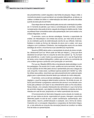 Almeida,A.M.B.de., Soares,J.R.,Sales,J.O.C.B.,Braga,M.M.S.C.,Cavalcante,M.M.D.,Lima,M.S.L.
94
dos procedimentos a serem seguidos e das fontes de pesquisa. Segue, então, o
momento de estudo no qual acontecem as consultas bibliográficas, as leituras, as
coletas e análises de dados e a sistematização das ideias que serão discutidas
quando da execução do seminário.
Essaetapadeveserdesenvolvidapelosalunossobaorientaçãodoprofes-
sor. O momento da plenária, que marca a concretização do seminário, consiste
naexplanaçãoediscussãodotema,seguidodaentregadorelatórioescrito.Cabe
aoprofessorfazercomentáriossobrecadaapresentação,bemcomorealizaruma
síntese integradora, no final.
O seminário, como as demais estratégias, fomenta a capacidade de
análise, de interpretação e de síntese dos alunos, por meio tanto do exercí-
cio da oralidade quanto da sistematização escrita de sua reflexão. Ademais,
fortalece e amplia as formas de interação do aluno com o saber, com seus
colegas e com o professor. Entretanto, nas investigações acerca do uso desta
estratégia de ensino, encontramos duas advertências importantes.
Severino (2000) alerta sobre a necessidade do estudo de obras comple-
tas, destacando que sua “leitura pode ser feita por etapas [...] mas que deve
desdobrar-se sempre mais no conjunto da obra dos autores” (p. 71). Ao fazer
esta advertência, o autor mostra sua preocupação com o uso de fragmentos
de textos como material bibliográfico, prática que se alinha na contramão de
uma análise rigorosa e profunda como pressupõe um seminário.
Por sua vez, Masetto (2003) critica a banalização desta estratégia na prá-
tica pedagógica. De acordo com o autor, qualifica-se como seminário “até resu-
mo de capítulos de livro feito pelos alunos e apresentado para seus colegas em
aula, enquanto, muitas vezes, o professor apenas assiste sem interferir” (p. 120).
Ao refutar essa prática, reconhece que este procedimento tem potencial peda-
gógico para o aprendizado discente desde que realizado de modo adequado.
O seminário, como as demais estratégias, é orientado por um ideário pe-
dagógico, o qual lhe assegura determinados contornos. No âmbito da aula, uti-
lizá-lo para fomentar a progressiva autonomia dos alunos é uma decisão cons-
truída pelo professor com base no seu entendimento sobre os fins educativos.
Nessa direção, uma variação interessante dos seminários é o que chamamos
de seminário integrado, cujo objetivo é trabalhar diferentes conteúdos de forma
interativa em sala de aula, propiciando um melhor aprendizado dos alunos.
O funcionamento do Seminário Integrado ocorre através do modelo es-
piral, em que todos os alunos, organizados em grupos, interagem, assumindo
diferentes papéis na sala de aula, a saber: coordenação, apresentação, ativi-
dade prática, resumo, problematização e avaliação, sob a forma de rodízio.
Coerente com a concepção integradora e cooperativa do Seminário Integra-
do, a nota atribuída ao conjunto dos alunos(as) deverá se constituir na média
final de todas as apresentações.
Didatica Geral_2013.indd 94 22/06/2015 15:38:21
 